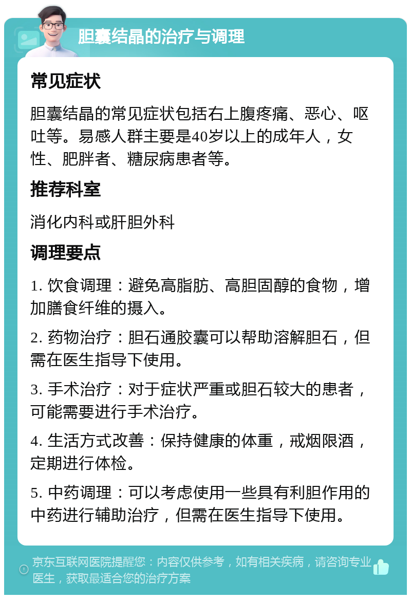 胆囊结晶的治疗与调理 常见症状 胆囊结晶的常见症状包括右上腹疼痛、恶心、呕吐等。易感人群主要是40岁以上的成年人，女性、肥胖者、糖尿病患者等。 推荐科室 消化内科或肝胆外科 调理要点 1. 饮食调理：避免高脂肪、高胆固醇的食物，增加膳食纤维的摄入。 2. 药物治疗：胆石通胶囊可以帮助溶解胆石，但需在医生指导下使用。 3. 手术治疗：对于症状严重或胆石较大的患者，可能需要进行手术治疗。 4. 生活方式改善：保持健康的体重，戒烟限酒，定期进行体检。 5. 中药调理：可以考虑使用一些具有利胆作用的中药进行辅助治疗，但需在医生指导下使用。