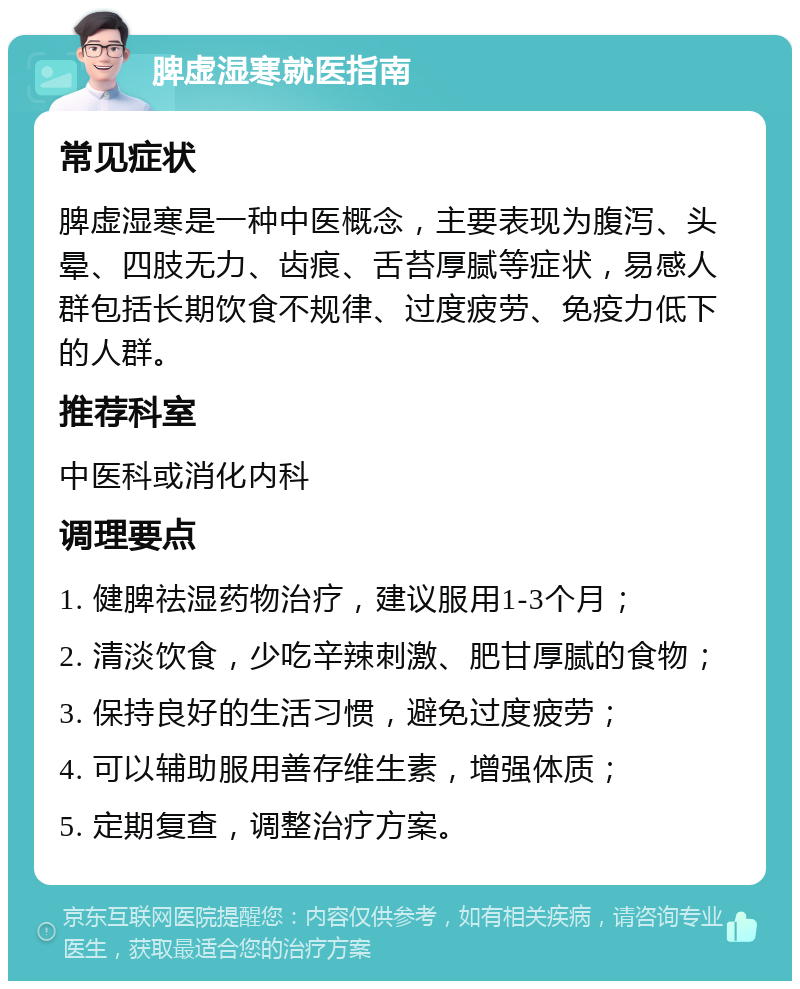 脾虚湿寒就医指南 常见症状 脾虚湿寒是一种中医概念，主要表现为腹泻、头晕、四肢无力、齿痕、舌苔厚腻等症状，易感人群包括长期饮食不规律、过度疲劳、免疫力低下的人群。 推荐科室 中医科或消化内科 调理要点 1. 健脾祛湿药物治疗，建议服用1-3个月； 2. 清淡饮食，少吃辛辣刺激、肥甘厚腻的食物； 3. 保持良好的生活习惯，避免过度疲劳； 4. 可以辅助服用善存维生素，增强体质； 5. 定期复查，调整治疗方案。