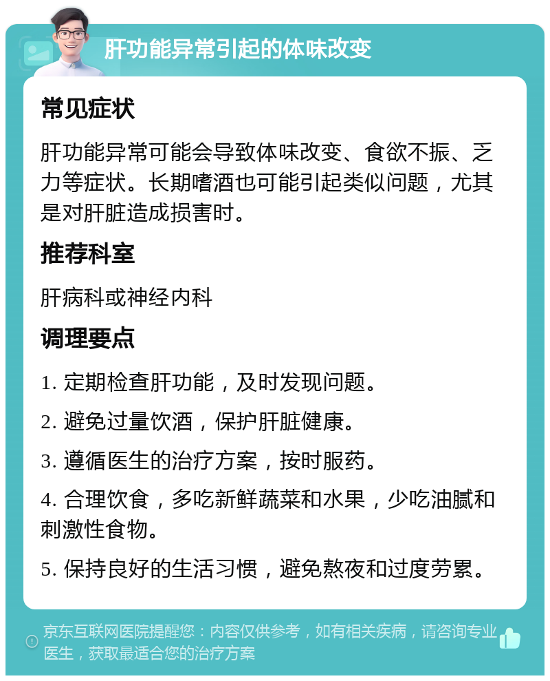 肝功能异常引起的体味改变 常见症状 肝功能异常可能会导致体味改变、食欲不振、乏力等症状。长期嗜酒也可能引起类似问题，尤其是对肝脏造成损害时。 推荐科室 肝病科或神经内科 调理要点 1. 定期检查肝功能，及时发现问题。 2. 避免过量饮酒，保护肝脏健康。 3. 遵循医生的治疗方案，按时服药。 4. 合理饮食，多吃新鲜蔬菜和水果，少吃油腻和刺激性食物。 5. 保持良好的生活习惯，避免熬夜和过度劳累。