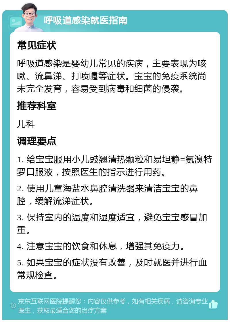 呼吸道感染就医指南 常见症状 呼吸道感染是婴幼儿常见的疾病，主要表现为咳嗽、流鼻涕、打喷嚏等症状。宝宝的免疫系统尚未完全发育，容易受到病毒和细菌的侵袭。 推荐科室 儿科 调理要点 1. 给宝宝服用小儿豉翘清热颗粒和易坦静=氨溴特罗口服液，按照医生的指示进行用药。 2. 使用儿童海盐水鼻腔清洗器来清洁宝宝的鼻腔，缓解流涕症状。 3. 保持室内的温度和湿度适宜，避免宝宝感冒加重。 4. 注意宝宝的饮食和休息，增强其免疫力。 5. 如果宝宝的症状没有改善，及时就医并进行血常规检查。