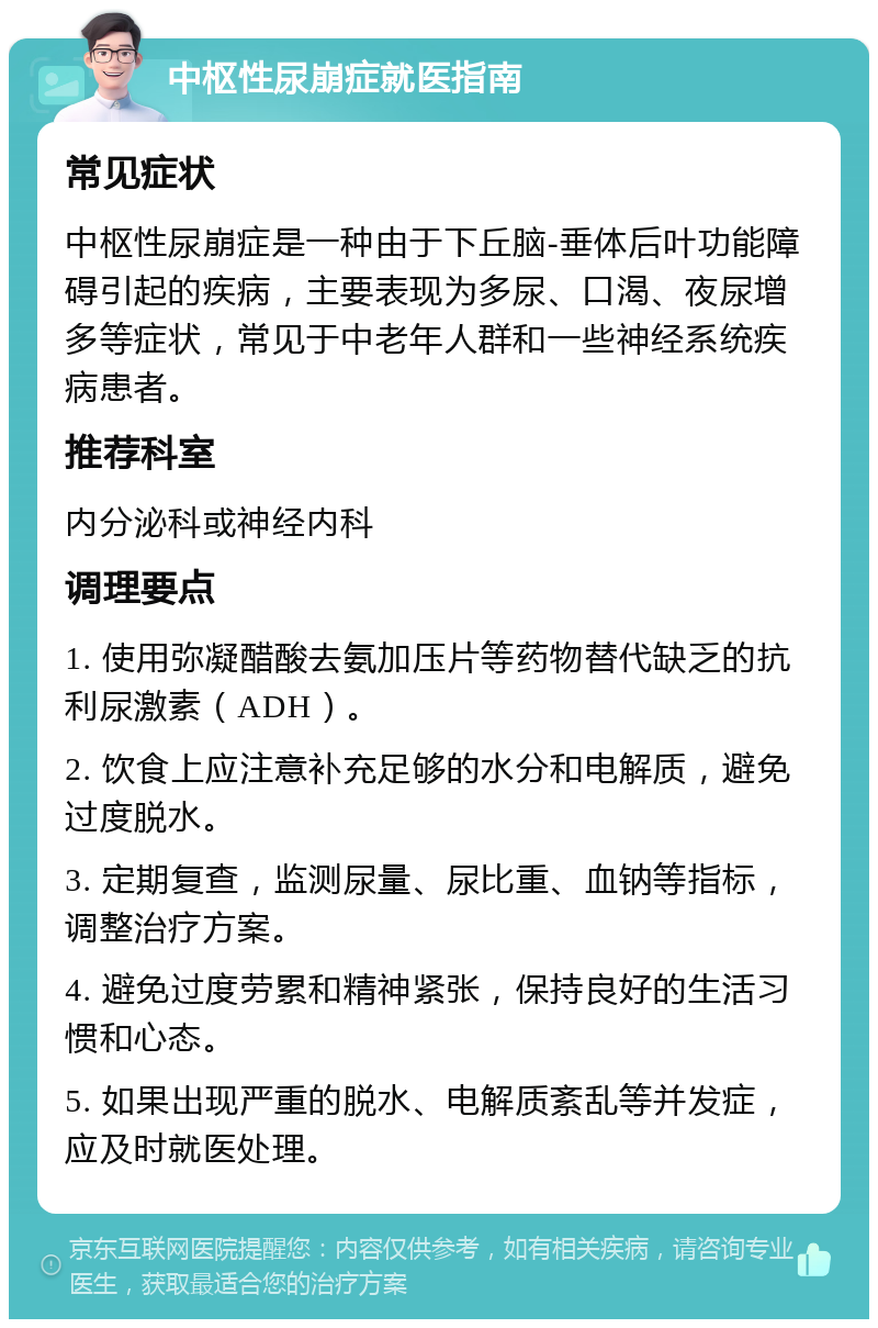 中枢性尿崩症就医指南 常见症状 中枢性尿崩症是一种由于下丘脑-垂体后叶功能障碍引起的疾病，主要表现为多尿、口渴、夜尿增多等症状，常见于中老年人群和一些神经系统疾病患者。 推荐科室 内分泌科或神经内科 调理要点 1. 使用弥凝醋酸去氨加压片等药物替代缺乏的抗利尿激素（ADH）。 2. 饮食上应注意补充足够的水分和电解质，避免过度脱水。 3. 定期复查，监测尿量、尿比重、血钠等指标，调整治疗方案。 4. 避免过度劳累和精神紧张，保持良好的生活习惯和心态。 5. 如果出现严重的脱水、电解质紊乱等并发症，应及时就医处理。