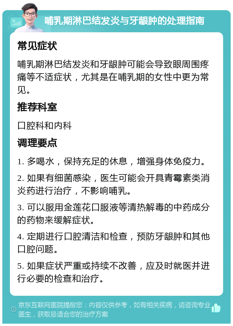 哺乳期淋巴结发炎与牙龈肿的处理指南 常见症状 哺乳期淋巴结发炎和牙龈肿可能会导致眼周围疼痛等不适症状，尤其是在哺乳期的女性中更为常见。 推荐科室 口腔科和内科 调理要点 1. 多喝水，保持充足的休息，增强身体免疫力。 2. 如果有细菌感染，医生可能会开具青霉素类消炎药进行治疗，不影响哺乳。 3. 可以服用金莲花口服液等清热解毒的中药成分的药物来缓解症状。 4. 定期进行口腔清洁和检查，预防牙龈肿和其他口腔问题。 5. 如果症状严重或持续不改善，应及时就医并进行必要的检查和治疗。