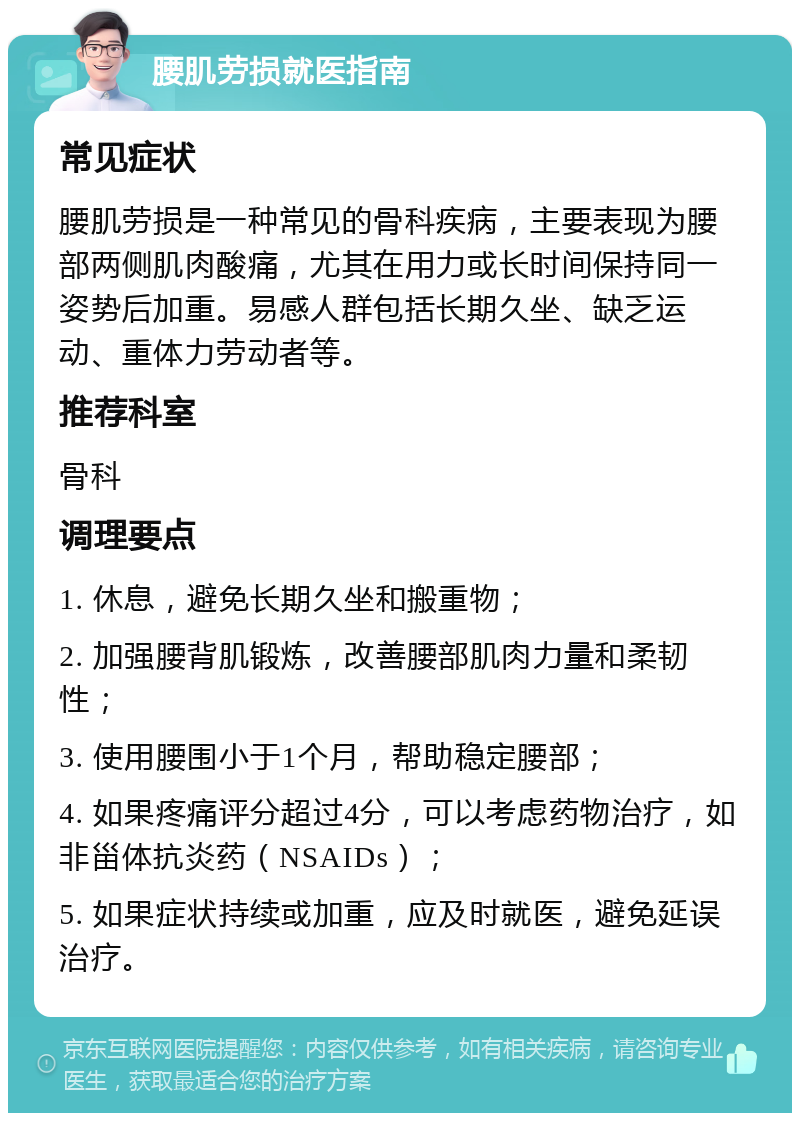 腰肌劳损就医指南 常见症状 腰肌劳损是一种常见的骨科疾病，主要表现为腰部两侧肌肉酸痛，尤其在用力或长时间保持同一姿势后加重。易感人群包括长期久坐、缺乏运动、重体力劳动者等。 推荐科室 骨科 调理要点 1. 休息，避免长期久坐和搬重物； 2. 加强腰背肌锻炼，改善腰部肌肉力量和柔韧性； 3. 使用腰围小于1个月，帮助稳定腰部； 4. 如果疼痛评分超过4分，可以考虑药物治疗，如非甾体抗炎药（NSAIDs）； 5. 如果症状持续或加重，应及时就医，避免延误治疗。