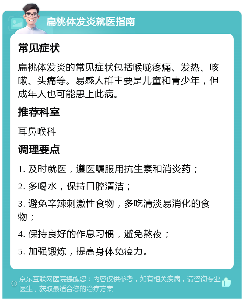 扁桃体发炎就医指南 常见症状 扁桃体发炎的常见症状包括喉咙疼痛、发热、咳嗽、头痛等。易感人群主要是儿童和青少年，但成年人也可能患上此病。 推荐科室 耳鼻喉科 调理要点 1. 及时就医，遵医嘱服用抗生素和消炎药； 2. 多喝水，保持口腔清洁； 3. 避免辛辣刺激性食物，多吃清淡易消化的食物； 4. 保持良好的作息习惯，避免熬夜； 5. 加强锻炼，提高身体免疫力。