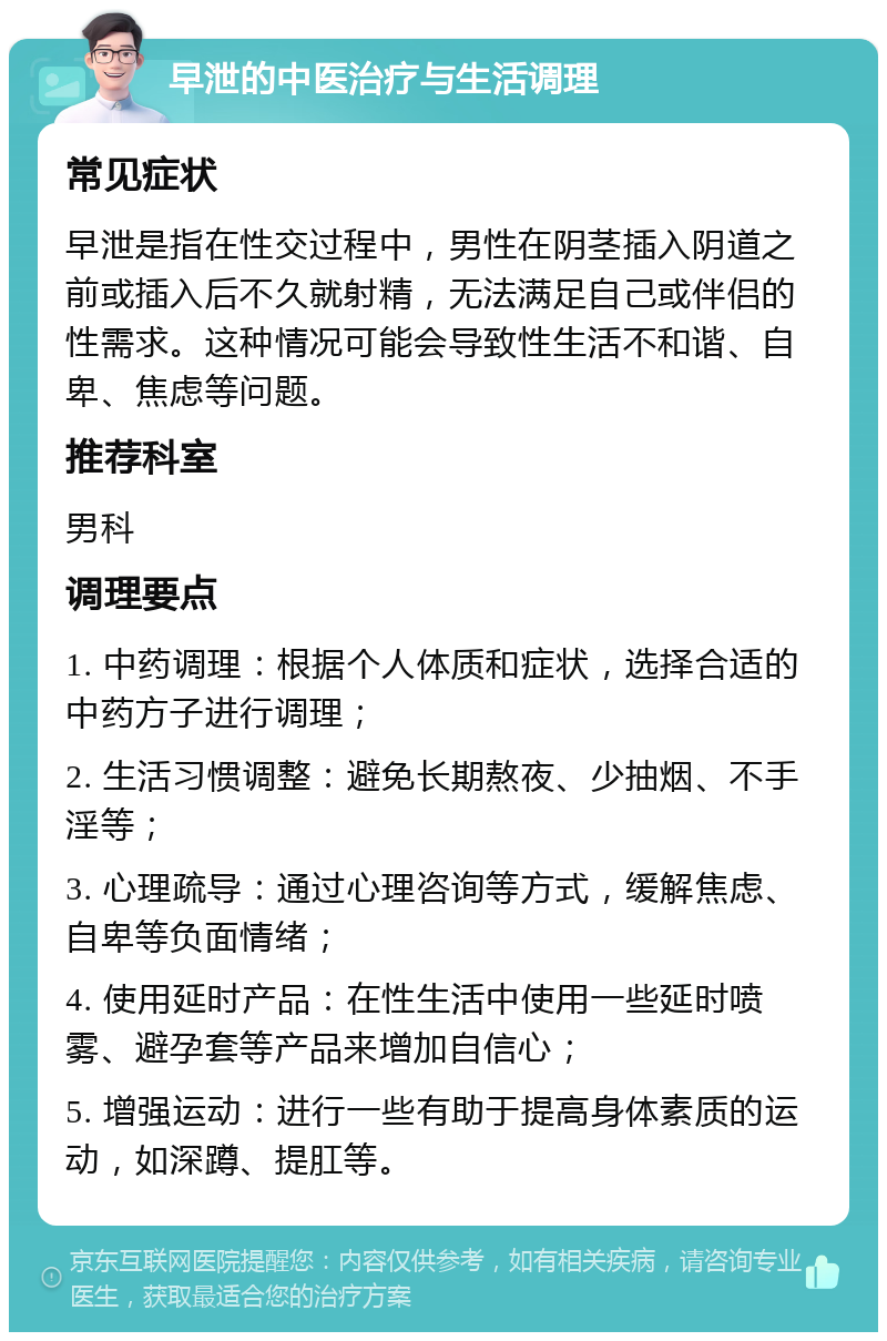 早泄的中医治疗与生活调理 常见症状 早泄是指在性交过程中，男性在阴茎插入阴道之前或插入后不久就射精，无法满足自己或伴侣的性需求。这种情况可能会导致性生活不和谐、自卑、焦虑等问题。 推荐科室 男科 调理要点 1. 中药调理：根据个人体质和症状，选择合适的中药方子进行调理； 2. 生活习惯调整：避免长期熬夜、少抽烟、不手淫等； 3. 心理疏导：通过心理咨询等方式，缓解焦虑、自卑等负面情绪； 4. 使用延时产品：在性生活中使用一些延时喷雾、避孕套等产品来增加自信心； 5. 增强运动：进行一些有助于提高身体素质的运动，如深蹲、提肛等。