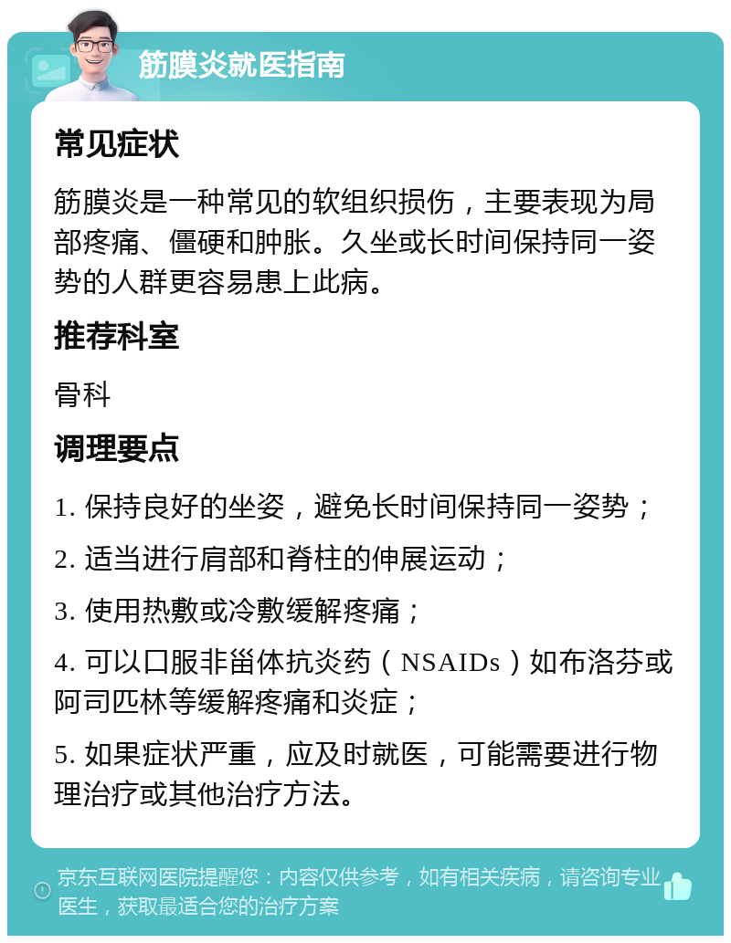 筋膜炎就医指南 常见症状 筋膜炎是一种常见的软组织损伤，主要表现为局部疼痛、僵硬和肿胀。久坐或长时间保持同一姿势的人群更容易患上此病。 推荐科室 骨科 调理要点 1. 保持良好的坐姿，避免长时间保持同一姿势； 2. 适当进行肩部和脊柱的伸展运动； 3. 使用热敷或冷敷缓解疼痛； 4. 可以口服非甾体抗炎药（NSAIDs）如布洛芬或阿司匹林等缓解疼痛和炎症； 5. 如果症状严重，应及时就医，可能需要进行物理治疗或其他治疗方法。