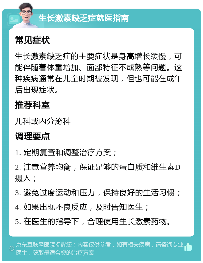 生长激素缺乏症就医指南 常见症状 生长激素缺乏症的主要症状是身高增长缓慢，可能伴随着体重增加、面部特征不成熟等问题。这种疾病通常在儿童时期被发现，但也可能在成年后出现症状。 推荐科室 儿科或内分泌科 调理要点 1. 定期复查和调整治疗方案； 2. 注意营养均衡，保证足够的蛋白质和维生素D摄入； 3. 避免过度运动和压力，保持良好的生活习惯； 4. 如果出现不良反应，及时告知医生； 5. 在医生的指导下，合理使用生长激素药物。