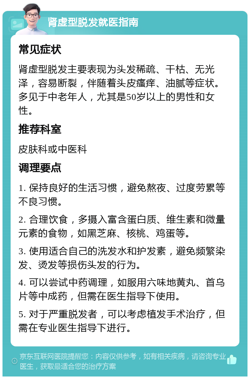 肾虚型脱发就医指南 常见症状 肾虚型脱发主要表现为头发稀疏、干枯、无光泽，容易断裂，伴随着头皮瘙痒、油腻等症状。多见于中老年人，尤其是50岁以上的男性和女性。 推荐科室 皮肤科或中医科 调理要点 1. 保持良好的生活习惯，避免熬夜、过度劳累等不良习惯。 2. 合理饮食，多摄入富含蛋白质、维生素和微量元素的食物，如黑芝麻、核桃、鸡蛋等。 3. 使用适合自己的洗发水和护发素，避免频繁染发、烫发等损伤头发的行为。 4. 可以尝试中药调理，如服用六味地黄丸、首乌片等中成药，但需在医生指导下使用。 5. 对于严重脱发者，可以考虑植发手术治疗，但需在专业医生指导下进行。