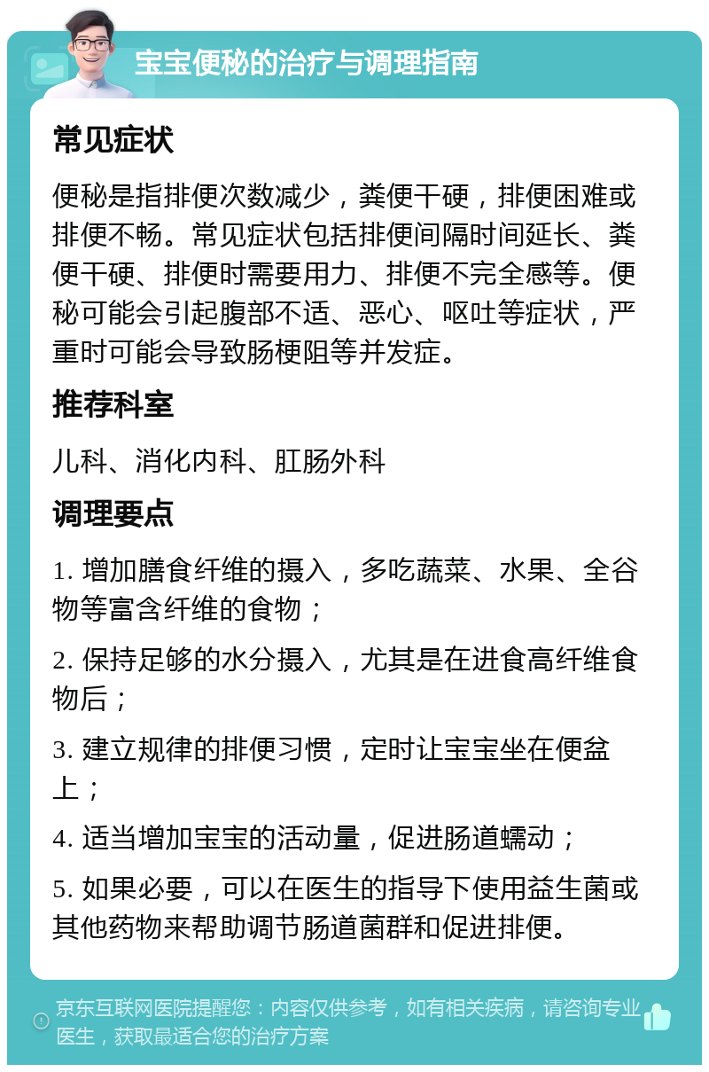 宝宝便秘的治疗与调理指南 常见症状 便秘是指排便次数减少，粪便干硬，排便困难或排便不畅。常见症状包括排便间隔时间延长、粪便干硬、排便时需要用力、排便不完全感等。便秘可能会引起腹部不适、恶心、呕吐等症状，严重时可能会导致肠梗阻等并发症。 推荐科室 儿科、消化内科、肛肠外科 调理要点 1. 增加膳食纤维的摄入，多吃蔬菜、水果、全谷物等富含纤维的食物； 2. 保持足够的水分摄入，尤其是在进食高纤维食物后； 3. 建立规律的排便习惯，定时让宝宝坐在便盆上； 4. 适当增加宝宝的活动量，促进肠道蠕动； 5. 如果必要，可以在医生的指导下使用益生菌或其他药物来帮助调节肠道菌群和促进排便。