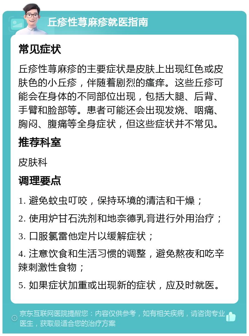 丘疹性荨麻疹就医指南 常见症状 丘疹性荨麻疹的主要症状是皮肤上出现红色或皮肤色的小丘疹，伴随着剧烈的瘙痒。这些丘疹可能会在身体的不同部位出现，包括大腿、后背、手臂和脸部等。患者可能还会出现发烧、咽痛、胸闷、腹痛等全身症状，但这些症状并不常见。 推荐科室 皮肤科 调理要点 1. 避免蚊虫叮咬，保持环境的清洁和干燥； 2. 使用炉甘石洗剂和地奈德乳膏进行外用治疗； 3. 口服氯雷他定片以缓解症状； 4. 注意饮食和生活习惯的调整，避免熬夜和吃辛辣刺激性食物； 5. 如果症状加重或出现新的症状，应及时就医。