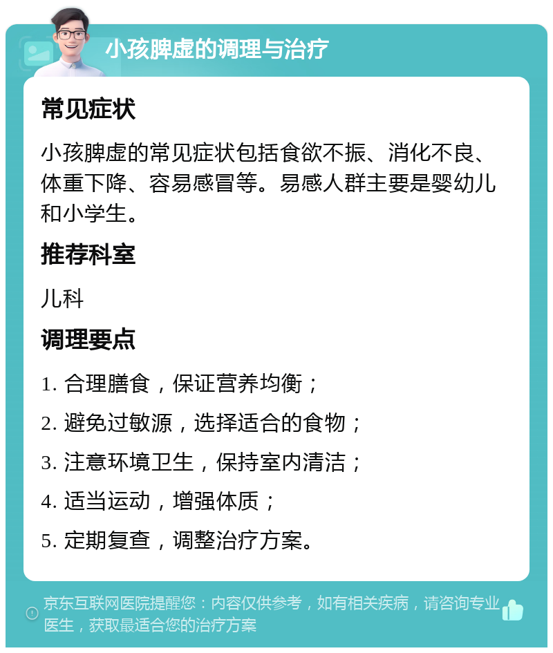 小孩脾虚的调理与治疗 常见症状 小孩脾虚的常见症状包括食欲不振、消化不良、体重下降、容易感冒等。易感人群主要是婴幼儿和小学生。 推荐科室 儿科 调理要点 1. 合理膳食，保证营养均衡； 2. 避免过敏源，选择适合的食物； 3. 注意环境卫生，保持室内清洁； 4. 适当运动，增强体质； 5. 定期复查，调整治疗方案。