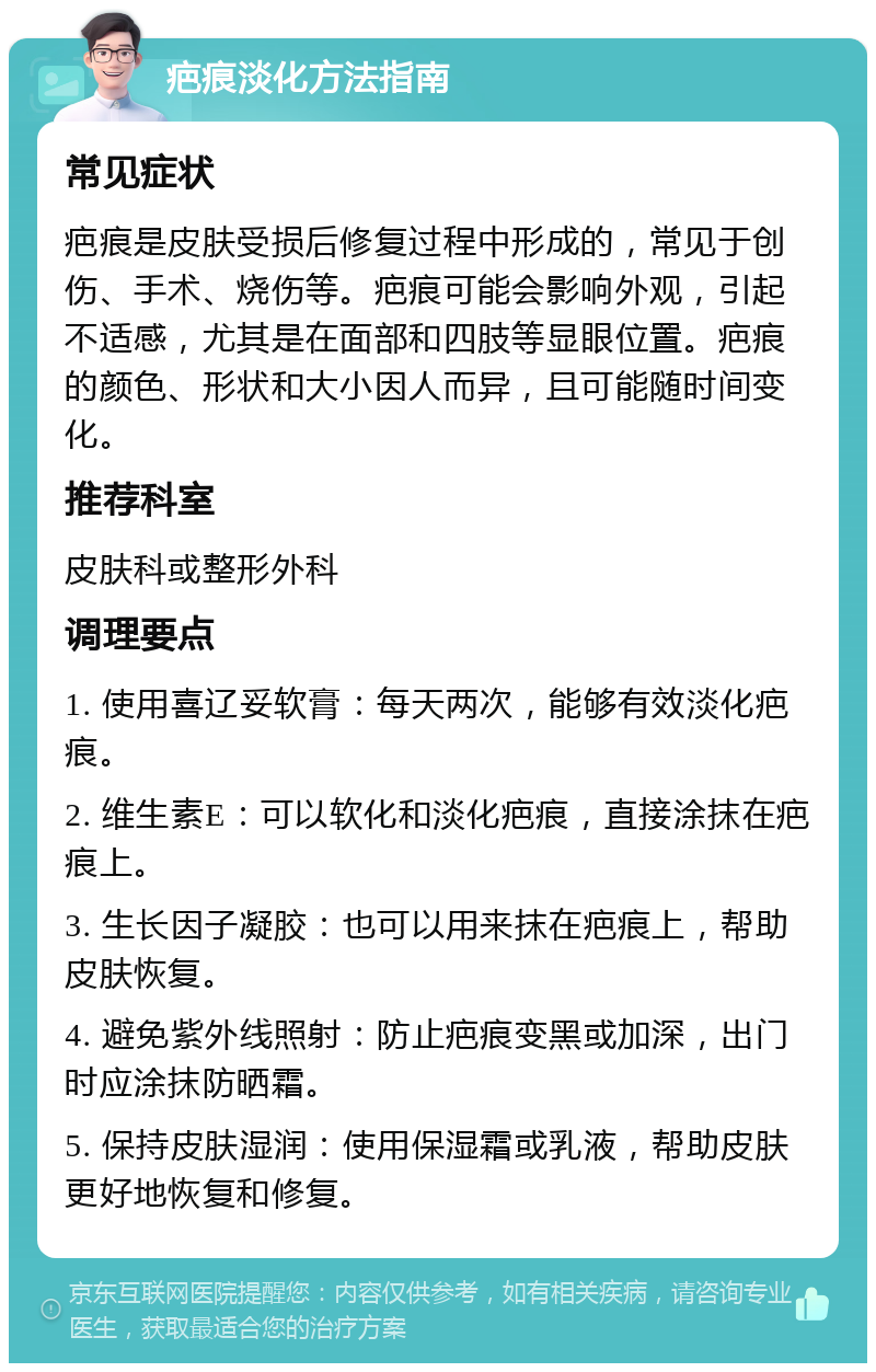 疤痕淡化方法指南 常见症状 疤痕是皮肤受损后修复过程中形成的，常见于创伤、手术、烧伤等。疤痕可能会影响外观，引起不适感，尤其是在面部和四肢等显眼位置。疤痕的颜色、形状和大小因人而异，且可能随时间变化。 推荐科室 皮肤科或整形外科 调理要点 1. 使用喜辽妥软膏：每天两次，能够有效淡化疤痕。 2. 维生素E：可以软化和淡化疤痕，直接涂抹在疤痕上。 3. 生长因子凝胶：也可以用来抹在疤痕上，帮助皮肤恢复。 4. 避免紫外线照射：防止疤痕变黑或加深，出门时应涂抹防晒霜。 5. 保持皮肤湿润：使用保湿霜或乳液，帮助皮肤更好地恢复和修复。