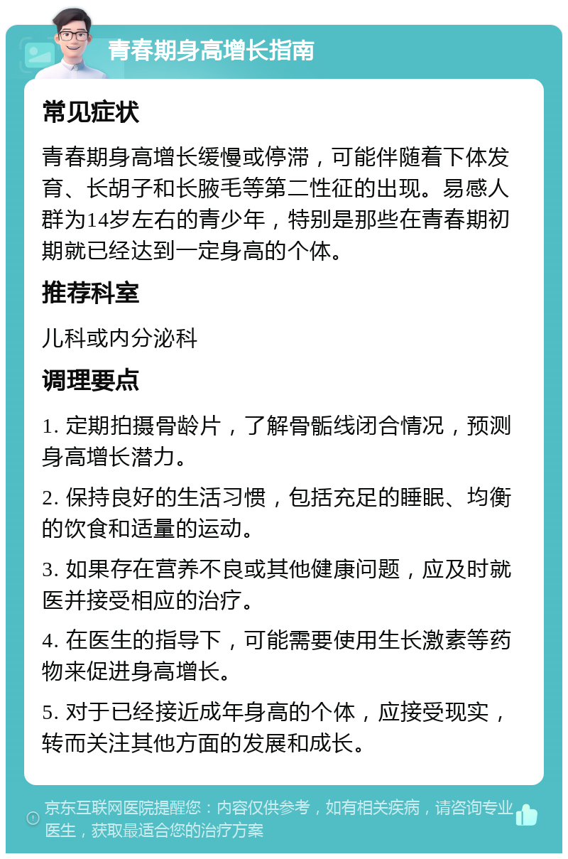 青春期身高增长指南 常见症状 青春期身高增长缓慢或停滞，可能伴随着下体发育、长胡子和长腋毛等第二性征的出现。易感人群为14岁左右的青少年，特别是那些在青春期初期就已经达到一定身高的个体。 推荐科室 儿科或内分泌科 调理要点 1. 定期拍摄骨龄片，了解骨骺线闭合情况，预测身高增长潜力。 2. 保持良好的生活习惯，包括充足的睡眠、均衡的饮食和适量的运动。 3. 如果存在营养不良或其他健康问题，应及时就医并接受相应的治疗。 4. 在医生的指导下，可能需要使用生长激素等药物来促进身高增长。 5. 对于已经接近成年身高的个体，应接受现实，转而关注其他方面的发展和成长。