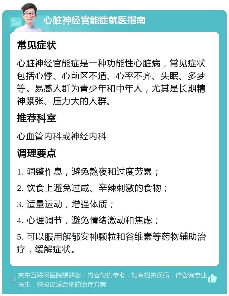 心脏神经官能症就医指南 常见症状 心脏神经官能症是一种功能性心脏病，常见症状包括心悸、心前区不适、心率不齐、失眠、多梦等。易感人群为青少年和中年人，尤其是长期精神紧张、压力大的人群。 推荐科室 心血管内科或神经内科 调理要点 1. 调整作息，避免熬夜和过度劳累； 2. 饮食上避免过咸、辛辣刺激的食物； 3. 适量运动，增强体质； 4. 心理调节，避免情绪激动和焦虑； 5. 可以服用解郁安神颗粒和谷维素等药物辅助治疗，缓解症状。