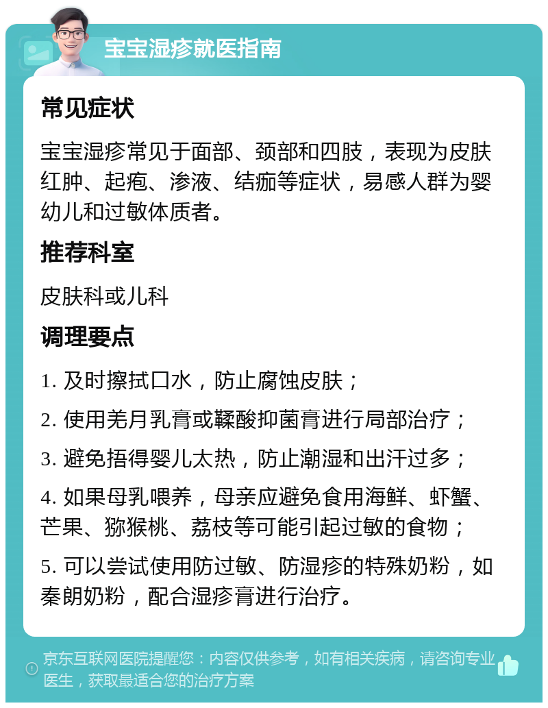 宝宝湿疹就医指南 常见症状 宝宝湿疹常见于面部、颈部和四肢，表现为皮肤红肿、起疱、渗液、结痂等症状，易感人群为婴幼儿和过敏体质者。 推荐科室 皮肤科或儿科 调理要点 1. 及时擦拭口水，防止腐蚀皮肤； 2. 使用羌月乳膏或鞣酸抑菌膏进行局部治疗； 3. 避免捂得婴儿太热，防止潮湿和出汗过多； 4. 如果母乳喂养，母亲应避免食用海鲜、虾蟹、芒果、猕猴桃、荔枝等可能引起过敏的食物； 5. 可以尝试使用防过敏、防湿疹的特殊奶粉，如秦朗奶粉，配合湿疹膏进行治疗。