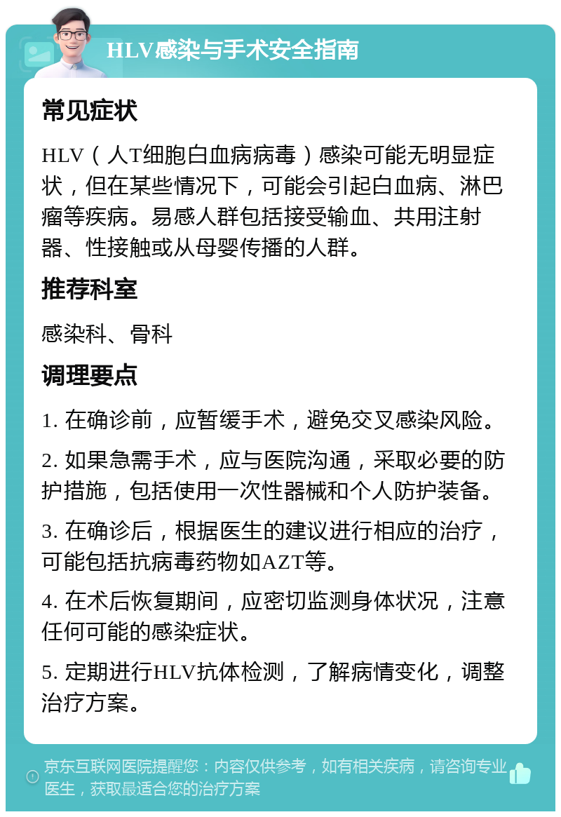 HLV感染与手术安全指南 常见症状 HLV（人T细胞白血病病毒）感染可能无明显症状，但在某些情况下，可能会引起白血病、淋巴瘤等疾病。易感人群包括接受输血、共用注射器、性接触或从母婴传播的人群。 推荐科室 感染科、骨科 调理要点 1. 在确诊前，应暂缓手术，避免交叉感染风险。 2. 如果急需手术，应与医院沟通，采取必要的防护措施，包括使用一次性器械和个人防护装备。 3. 在确诊后，根据医生的建议进行相应的治疗，可能包括抗病毒药物如AZT等。 4. 在术后恢复期间，应密切监测身体状况，注意任何可能的感染症状。 5. 定期进行HLV抗体检测，了解病情变化，调整治疗方案。