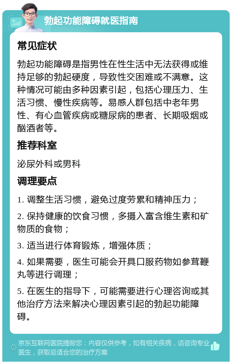 勃起功能障碍就医指南 常见症状 勃起功能障碍是指男性在性生活中无法获得或维持足够的勃起硬度，导致性交困难或不满意。这种情况可能由多种因素引起，包括心理压力、生活习惯、慢性疾病等。易感人群包括中老年男性、有心血管疾病或糖尿病的患者、长期吸烟或酗酒者等。 推荐科室 泌尿外科或男科 调理要点 1. 调整生活习惯，避免过度劳累和精神压力； 2. 保持健康的饮食习惯，多摄入富含维生素和矿物质的食物； 3. 适当进行体育锻炼，增强体质； 4. 如果需要，医生可能会开具口服药物如参茸鞭丸等进行调理； 5. 在医生的指导下，可能需要进行心理咨询或其他治疗方法来解决心理因素引起的勃起功能障碍。