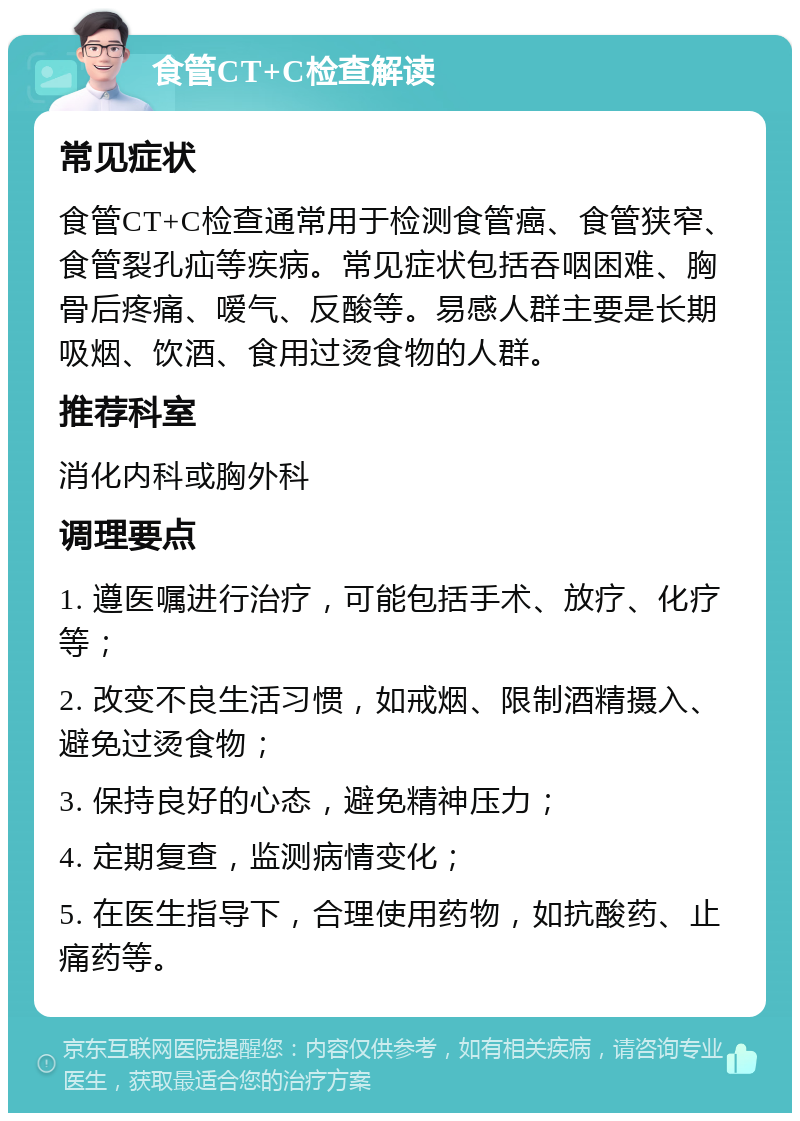 食管CT+C检查解读 常见症状 食管CT+C检查通常用于检测食管癌、食管狭窄、食管裂孔疝等疾病。常见症状包括吞咽困难、胸骨后疼痛、嗳气、反酸等。易感人群主要是长期吸烟、饮酒、食用过烫食物的人群。 推荐科室 消化内科或胸外科 调理要点 1. 遵医嘱进行治疗，可能包括手术、放疗、化疗等； 2. 改变不良生活习惯，如戒烟、限制酒精摄入、避免过烫食物； 3. 保持良好的心态，避免精神压力； 4. 定期复查，监测病情变化； 5. 在医生指导下，合理使用药物，如抗酸药、止痛药等。