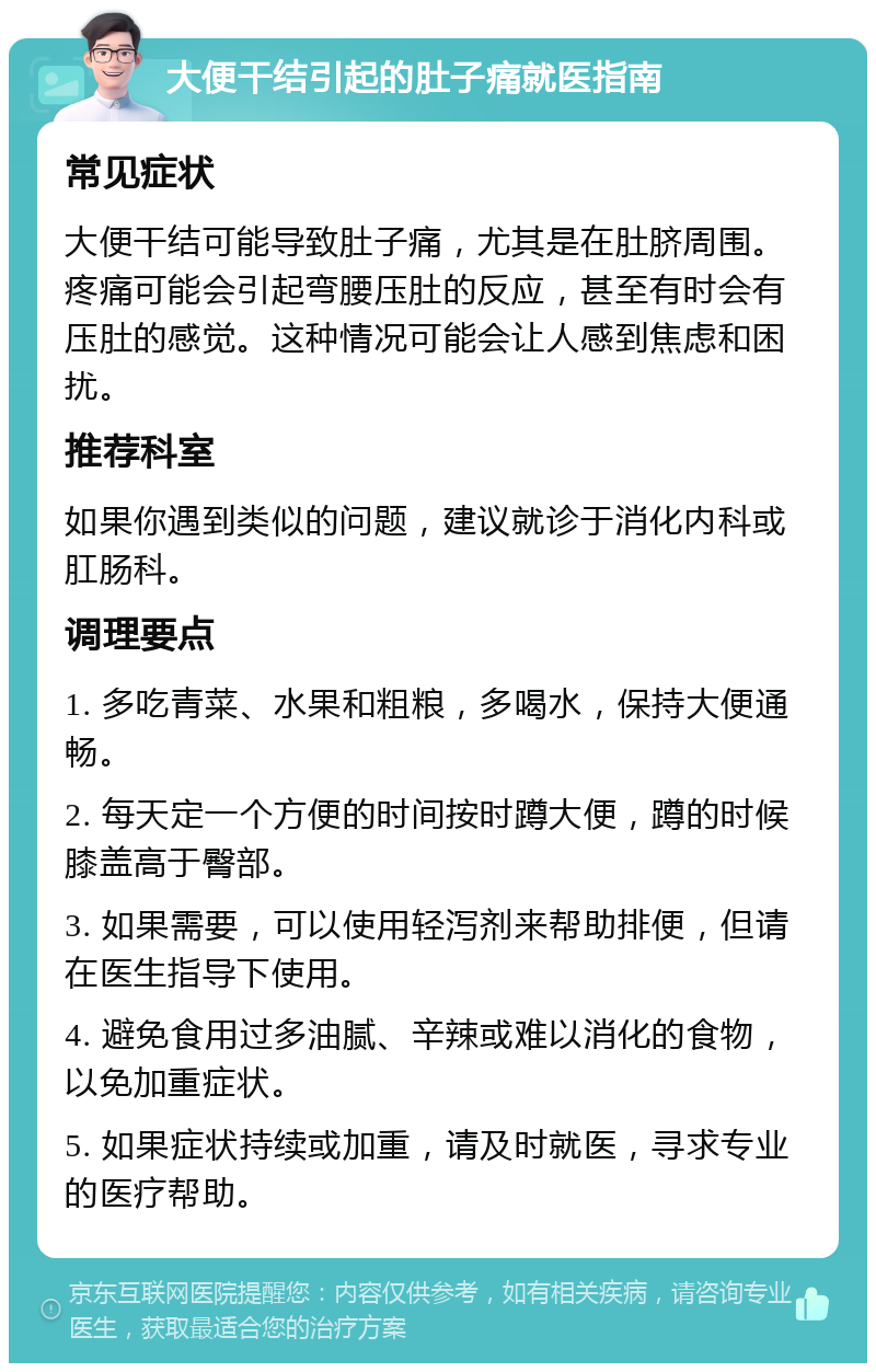 大便干结引起的肚子痛就医指南 常见症状 大便干结可能导致肚子痛，尤其是在肚脐周围。疼痛可能会引起弯腰压肚的反应，甚至有时会有压肚的感觉。这种情况可能会让人感到焦虑和困扰。 推荐科室 如果你遇到类似的问题，建议就诊于消化内科或肛肠科。 调理要点 1. 多吃青菜、水果和粗粮，多喝水，保持大便通畅。 2. 每天定一个方便的时间按时蹲大便，蹲的时候膝盖高于臀部。 3. 如果需要，可以使用轻泻剂来帮助排便，但请在医生指导下使用。 4. 避免食用过多油腻、辛辣或难以消化的食物，以免加重症状。 5. 如果症状持续或加重，请及时就医，寻求专业的医疗帮助。