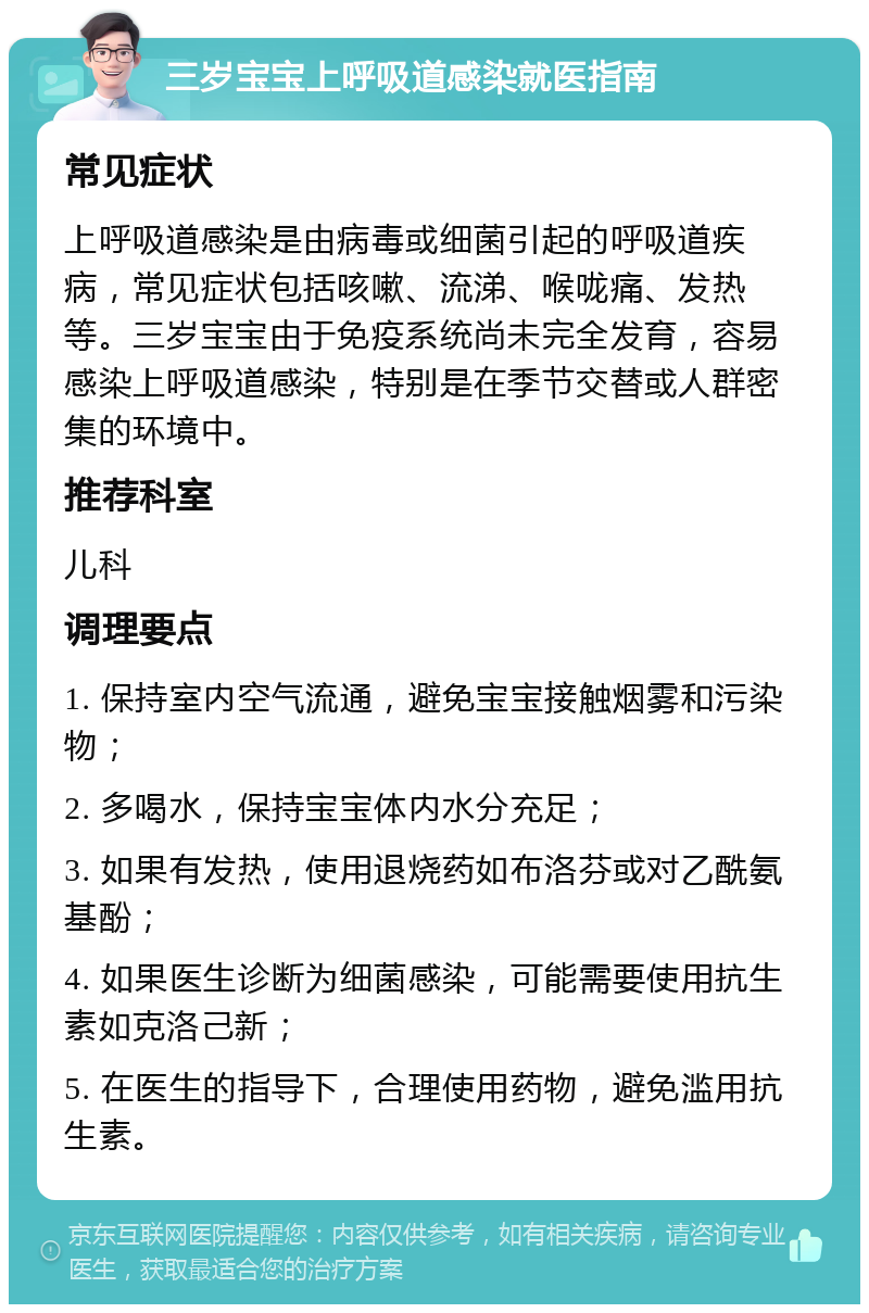 三岁宝宝上呼吸道感染就医指南 常见症状 上呼吸道感染是由病毒或细菌引起的呼吸道疾病，常见症状包括咳嗽、流涕、喉咙痛、发热等。三岁宝宝由于免疫系统尚未完全发育，容易感染上呼吸道感染，特别是在季节交替或人群密集的环境中。 推荐科室 儿科 调理要点 1. 保持室内空气流通，避免宝宝接触烟雾和污染物； 2. 多喝水，保持宝宝体内水分充足； 3. 如果有发热，使用退烧药如布洛芬或对乙酰氨基酚； 4. 如果医生诊断为细菌感染，可能需要使用抗生素如克洛己新； 5. 在医生的指导下，合理使用药物，避免滥用抗生素。