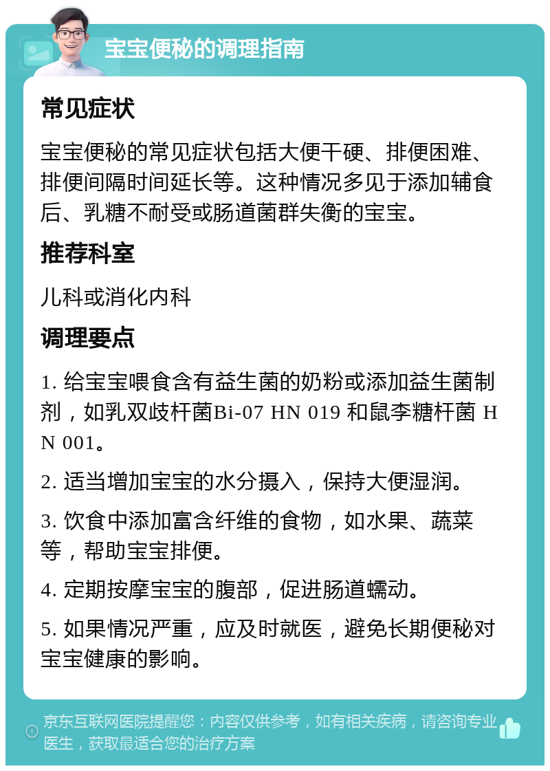 宝宝便秘的调理指南 常见症状 宝宝便秘的常见症状包括大便干硬、排便困难、排便间隔时间延长等。这种情况多见于添加辅食后、乳糖不耐受或肠道菌群失衡的宝宝。 推荐科室 儿科或消化内科 调理要点 1. 给宝宝喂食含有益生菌的奶粉或添加益生菌制剂，如乳双歧杆菌Bi-07 HN 019 和鼠李糖杆菌 HN 001。 2. 适当增加宝宝的水分摄入，保持大便湿润。 3. 饮食中添加富含纤维的食物，如水果、蔬菜等，帮助宝宝排便。 4. 定期按摩宝宝的腹部，促进肠道蠕动。 5. 如果情况严重，应及时就医，避免长期便秘对宝宝健康的影响。