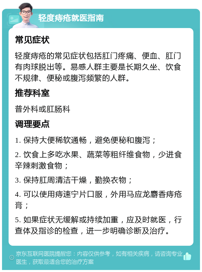 轻度痔疮就医指南 常见症状 轻度痔疮的常见症状包括肛门疼痛、便血、肛门有肉球脱出等。易感人群主要是长期久坐、饮食不规律、便秘或腹泻频繁的人群。 推荐科室 普外科或肛肠科 调理要点 1. 保持大便稀软通畅，避免便秘和腹泻； 2. 饮食上多吃水果、蔬菜等粗纤维食物，少进食辛辣刺激食物； 3. 保持肛周清洁干燥，勤换衣物； 4. 可以使用痔速宁片口服，外用马应龙麝香痔疮膏； 5. 如果症状无缓解或持续加重，应及时就医，行查体及指诊的检查，进一步明确诊断及治疗。