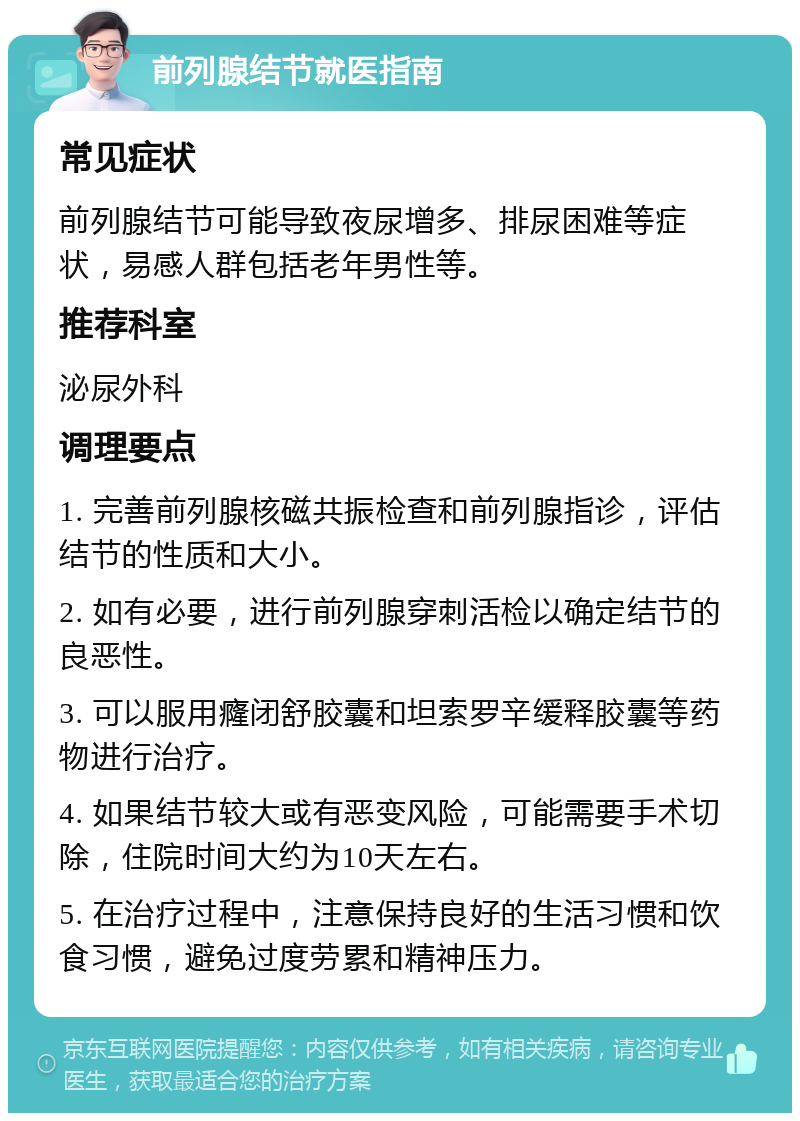 前列腺结节就医指南 常见症状 前列腺结节可能导致夜尿增多、排尿困难等症状，易感人群包括老年男性等。 推荐科室 泌尿外科 调理要点 1. 完善前列腺核磁共振检查和前列腺指诊，评估结节的性质和大小。 2. 如有必要，进行前列腺穿刺活检以确定结节的良恶性。 3. 可以服用癃闭舒胶囊和坦索罗辛缓释胶囊等药物进行治疗。 4. 如果结节较大或有恶变风险，可能需要手术切除，住院时间大约为10天左右。 5. 在治疗过程中，注意保持良好的生活习惯和饮食习惯，避免过度劳累和精神压力。