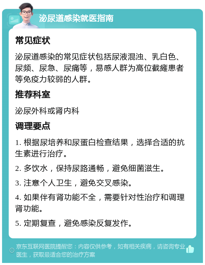 泌尿道感染就医指南 常见症状 泌尿道感染的常见症状包括尿液混浊、乳白色、尿频、尿急、尿痛等，易感人群为高位截瘫患者等免疫力较弱的人群。 推荐科室 泌尿外科或肾内科 调理要点 1. 根据尿培养和尿蛋白检查结果，选择合适的抗生素进行治疗。 2. 多饮水，保持尿路通畅，避免细菌滋生。 3. 注意个人卫生，避免交叉感染。 4. 如果伴有肾功能不全，需要针对性治疗和调理肾功能。 5. 定期复查，避免感染反复发作。