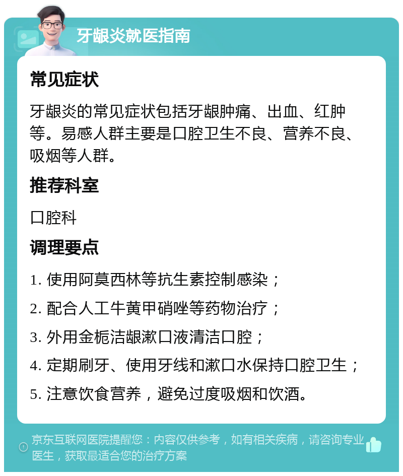 牙龈炎就医指南 常见症状 牙龈炎的常见症状包括牙龈肿痛、出血、红肿等。易感人群主要是口腔卫生不良、营养不良、吸烟等人群。 推荐科室 口腔科 调理要点 1. 使用阿莫西林等抗生素控制感染； 2. 配合人工牛黄甲硝唑等药物治疗； 3. 外用金栀洁龈漱口液清洁口腔； 4. 定期刷牙、使用牙线和漱口水保持口腔卫生； 5. 注意饮食营养，避免过度吸烟和饮酒。