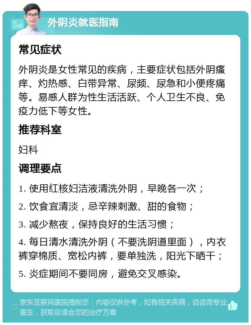 外阴炎就医指南 常见症状 外阴炎是女性常见的疾病，主要症状包括外阴瘙痒、灼热感、白带异常、尿频、尿急和小便疼痛等。易感人群为性生活活跃、个人卫生不良、免疫力低下等女性。 推荐科室 妇科 调理要点 1. 使用红核妇洁液清洗外阴，早晚各一次； 2. 饮食宜清淡，忌辛辣刺激、甜的食物； 3. 减少熬夜，保持良好的生活习惯； 4. 每日清水清洗外阴（不要洗阴道里面），内衣裤穿棉质、宽松内裤，要单独洗，阳光下晒干； 5. 炎症期间不要同房，避免交叉感染。