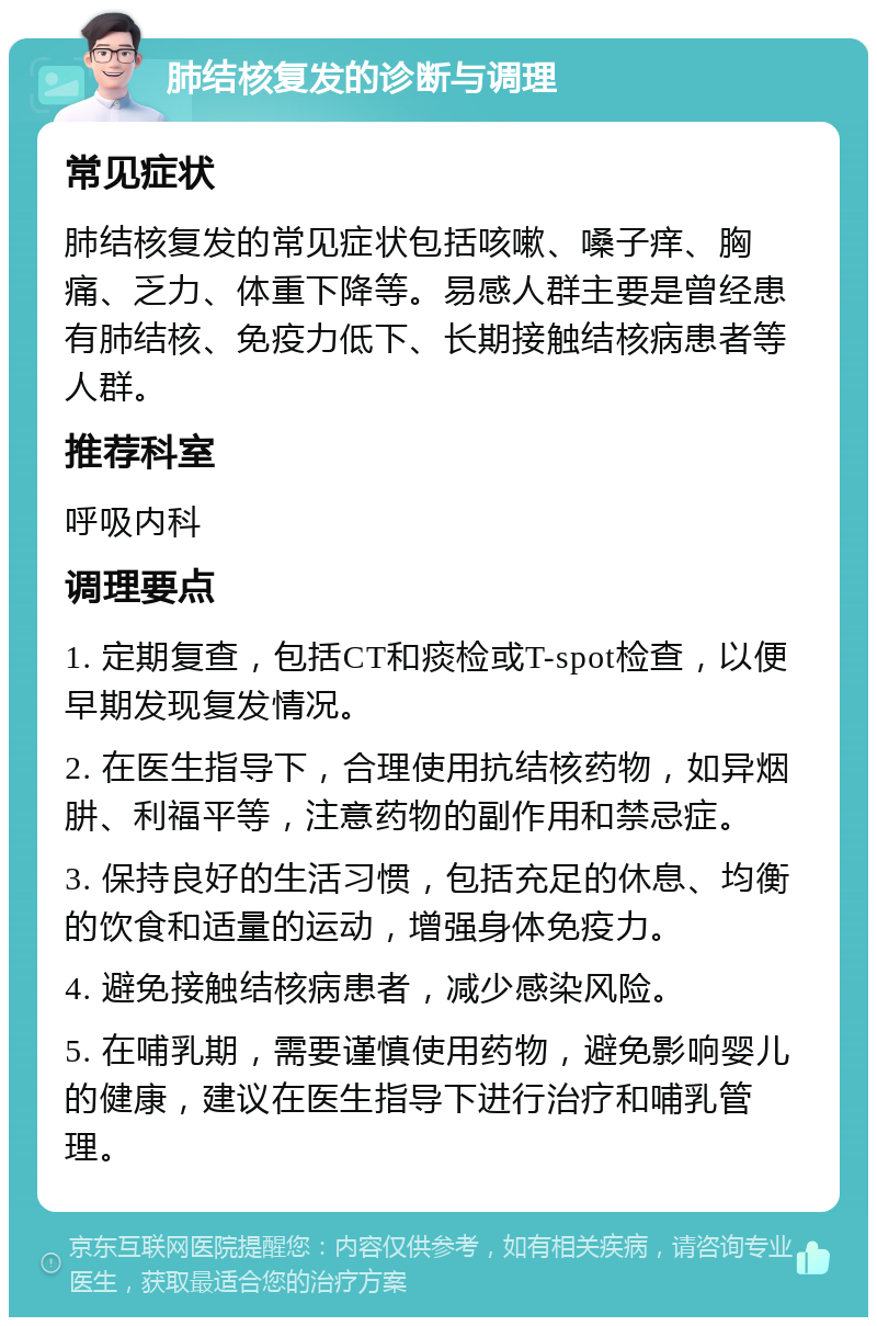 肺结核复发的诊断与调理 常见症状 肺结核复发的常见症状包括咳嗽、嗓子痒、胸痛、乏力、体重下降等。易感人群主要是曾经患有肺结核、免疫力低下、长期接触结核病患者等人群。 推荐科室 呼吸内科 调理要点 1. 定期复查，包括CT和痰检或T-spot检查，以便早期发现复发情况。 2. 在医生指导下，合理使用抗结核药物，如异烟肼、利福平等，注意药物的副作用和禁忌症。 3. 保持良好的生活习惯，包括充足的休息、均衡的饮食和适量的运动，增强身体免疫力。 4. 避免接触结核病患者，减少感染风险。 5. 在哺乳期，需要谨慎使用药物，避免影响婴儿的健康，建议在医生指导下进行治疗和哺乳管理。