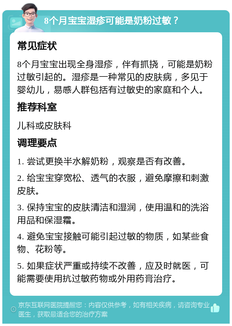 8个月宝宝湿疹可能是奶粉过敏？ 常见症状 8个月宝宝出现全身湿疹，伴有抓挠，可能是奶粉过敏引起的。湿疹是一种常见的皮肤病，多见于婴幼儿，易感人群包括有过敏史的家庭和个人。 推荐科室 儿科或皮肤科 调理要点 1. 尝试更换半水解奶粉，观察是否有改善。 2. 给宝宝穿宽松、透气的衣服，避免摩擦和刺激皮肤。 3. 保持宝宝的皮肤清洁和湿润，使用温和的洗浴用品和保湿霜。 4. 避免宝宝接触可能引起过敏的物质，如某些食物、花粉等。 5. 如果症状严重或持续不改善，应及时就医，可能需要使用抗过敏药物或外用药膏治疗。