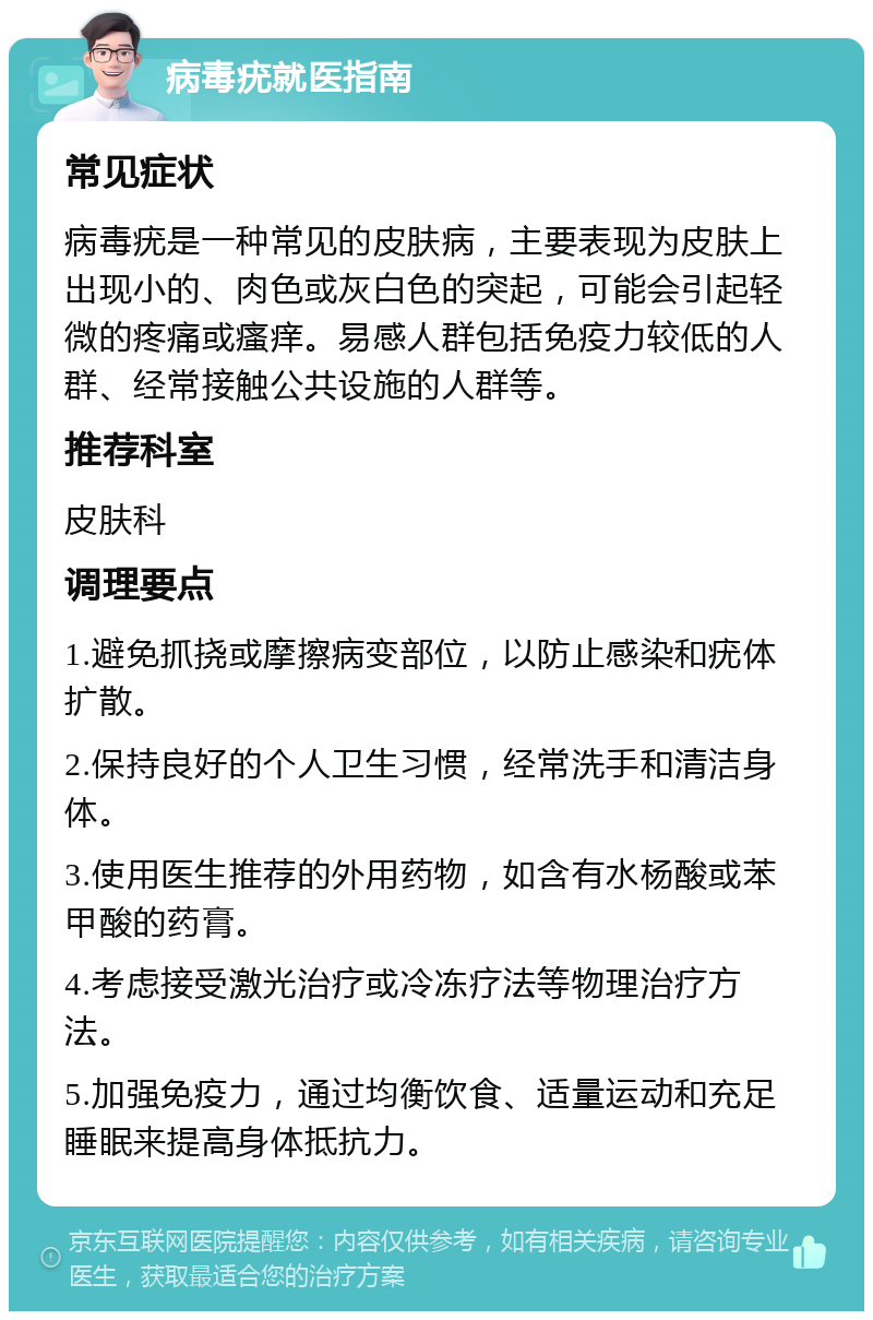 病毒疣就医指南 常见症状 病毒疣是一种常见的皮肤病，主要表现为皮肤上出现小的、肉色或灰白色的突起，可能会引起轻微的疼痛或瘙痒。易感人群包括免疫力较低的人群、经常接触公共设施的人群等。 推荐科室 皮肤科 调理要点 1.避免抓挠或摩擦病变部位，以防止感染和疣体扩散。 2.保持良好的个人卫生习惯，经常洗手和清洁身体。 3.使用医生推荐的外用药物，如含有水杨酸或苯甲酸的药膏。 4.考虑接受激光治疗或冷冻疗法等物理治疗方法。 5.加强免疫力，通过均衡饮食、适量运动和充足睡眠来提高身体抵抗力。