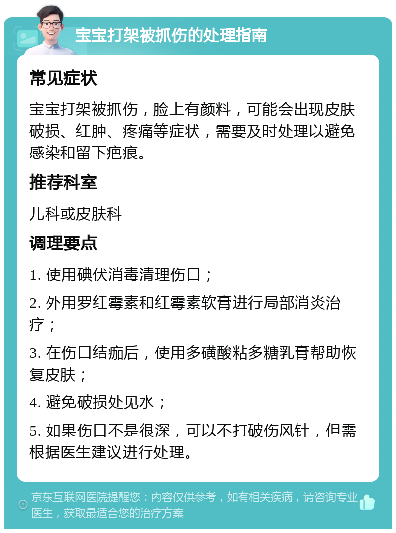 宝宝打架被抓伤的处理指南 常见症状 宝宝打架被抓伤，脸上有颜料，可能会出现皮肤破损、红肿、疼痛等症状，需要及时处理以避免感染和留下疤痕。 推荐科室 儿科或皮肤科 调理要点 1. 使用碘伏消毒清理伤口； 2. 外用罗红霉素和红霉素软膏进行局部消炎治疗； 3. 在伤口结痂后，使用多磺酸粘多糖乳膏帮助恢复皮肤； 4. 避免破损处见水； 5. 如果伤口不是很深，可以不打破伤风针，但需根据医生建议进行处理。