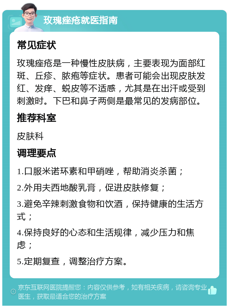 玫瑰痤疮就医指南 常见症状 玫瑰痤疮是一种慢性皮肤病，主要表现为面部红斑、丘疹、脓疱等症状。患者可能会出现皮肤发红、发痒、蜕皮等不适感，尤其是在出汗或受到刺激时。下巴和鼻子两侧是最常见的发病部位。 推荐科室 皮肤科 调理要点 1.口服米诺环素和甲硝唑，帮助消炎杀菌； 2.外用夫西地酸乳膏，促进皮肤修复； 3.避免辛辣刺激食物和饮酒，保持健康的生活方式； 4.保持良好的心态和生活规律，减少压力和焦虑； 5.定期复查，调整治疗方案。