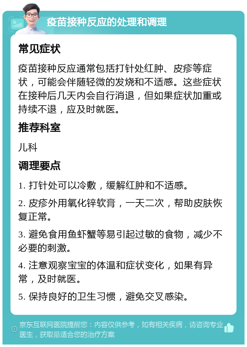 疫苗接种反应的处理和调理 常见症状 疫苗接种反应通常包括打针处红肿、皮疹等症状，可能会伴随轻微的发烧和不适感。这些症状在接种后几天内会自行消退，但如果症状加重或持续不退，应及时就医。 推荐科室 儿科 调理要点 1. 打针处可以冷敷，缓解红肿和不适感。 2. 皮疹外用氧化锌软膏，一天二次，帮助皮肤恢复正常。 3. 避免食用鱼虾蟹等易引起过敏的食物，减少不必要的刺激。 4. 注意观察宝宝的体温和症状变化，如果有异常，及时就医。 5. 保持良好的卫生习惯，避免交叉感染。