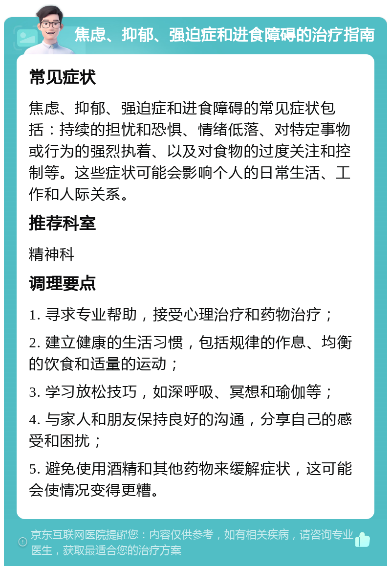 焦虑、抑郁、强迫症和进食障碍的治疗指南 常见症状 焦虑、抑郁、强迫症和进食障碍的常见症状包括：持续的担忧和恐惧、情绪低落、对特定事物或行为的强烈执着、以及对食物的过度关注和控制等。这些症状可能会影响个人的日常生活、工作和人际关系。 推荐科室 精神科 调理要点 1. 寻求专业帮助，接受心理治疗和药物治疗； 2. 建立健康的生活习惯，包括规律的作息、均衡的饮食和适量的运动； 3. 学习放松技巧，如深呼吸、冥想和瑜伽等； 4. 与家人和朋友保持良好的沟通，分享自己的感受和困扰； 5. 避免使用酒精和其他药物来缓解症状，这可能会使情况变得更糟。