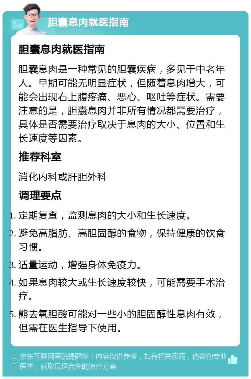 胆囊息肉就医指南 胆囊息肉就医指南 胆囊息肉是一种常见的胆囊疾病，多见于中老年人。早期可能无明显症状，但随着息肉增大，可能会出现右上腹疼痛、恶心、呕吐等症状。需要注意的是，胆囊息肉并非所有情况都需要治疗，具体是否需要治疗取决于息肉的大小、位置和生长速度等因素。 推荐科室 消化内科或肝胆外科 调理要点 定期复查，监测息肉的大小和生长速度。 避免高脂肪、高胆固醇的食物，保持健康的饮食习惯。 适量运动，增强身体免疫力。 如果息肉较大或生长速度较快，可能需要手术治疗。 熊去氧胆酸可能对一些小的胆固醇性息肉有效，但需在医生指导下使用。