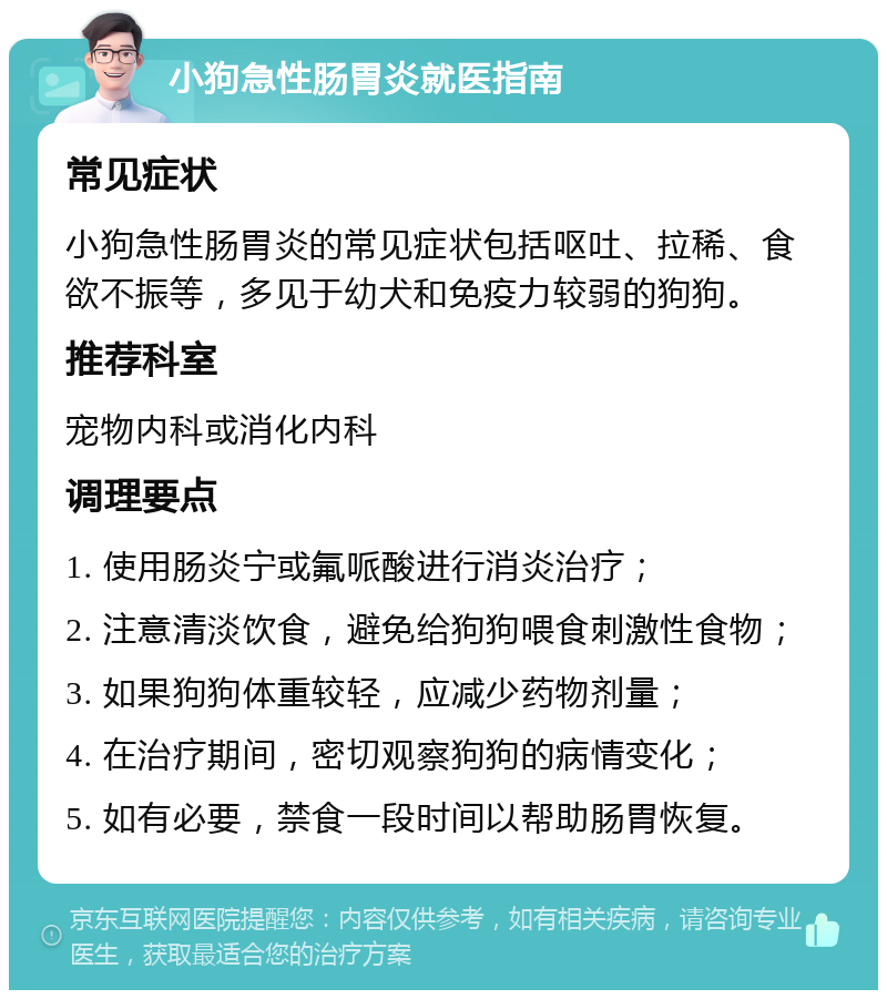 小狗急性肠胃炎就医指南 常见症状 小狗急性肠胃炎的常见症状包括呕吐、拉稀、食欲不振等，多见于幼犬和免疫力较弱的狗狗。 推荐科室 宠物内科或消化内科 调理要点 1. 使用肠炎宁或氟哌酸进行消炎治疗； 2. 注意清淡饮食，避免给狗狗喂食刺激性食物； 3. 如果狗狗体重较轻，应减少药物剂量； 4. 在治疗期间，密切观察狗狗的病情变化； 5. 如有必要，禁食一段时间以帮助肠胃恢复。