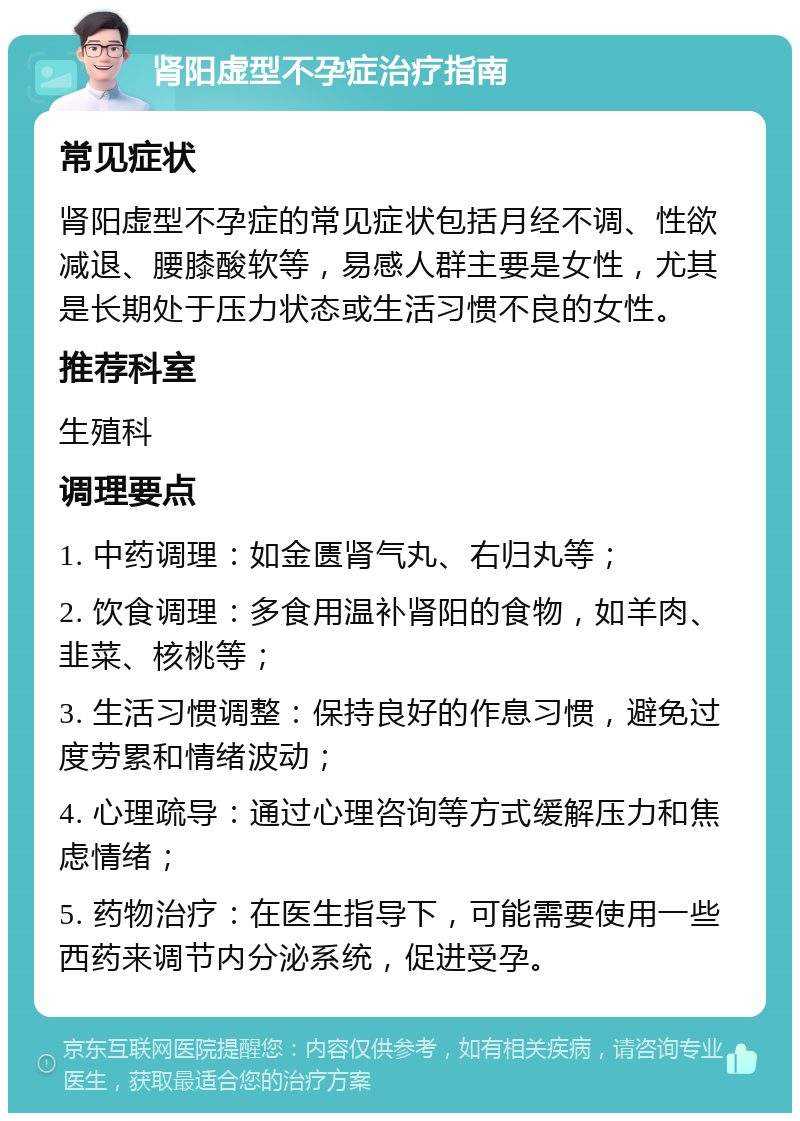 肾阳虚型不孕症治疗指南 常见症状 肾阳虚型不孕症的常见症状包括月经不调、性欲减退、腰膝酸软等，易感人群主要是女性，尤其是长期处于压力状态或生活习惯不良的女性。 推荐科室 生殖科 调理要点 1. 中药调理：如金匮肾气丸、右归丸等； 2. 饮食调理：多食用温补肾阳的食物，如羊肉、韭菜、核桃等； 3. 生活习惯调整：保持良好的作息习惯，避免过度劳累和情绪波动； 4. 心理疏导：通过心理咨询等方式缓解压力和焦虑情绪； 5. 药物治疗：在医生指导下，可能需要使用一些西药来调节内分泌系统，促进受孕。