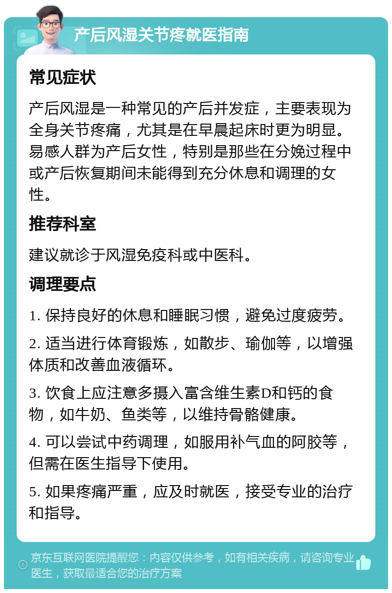 产后风湿关节疼就医指南 常见症状 产后风湿是一种常见的产后并发症，主要表现为全身关节疼痛，尤其是在早晨起床时更为明显。易感人群为产后女性，特别是那些在分娩过程中或产后恢复期间未能得到充分休息和调理的女性。 推荐科室 建议就诊于风湿免疫科或中医科。 调理要点 1. 保持良好的休息和睡眠习惯，避免过度疲劳。 2. 适当进行体育锻炼，如散步、瑜伽等，以增强体质和改善血液循环。 3. 饮食上应注意多摄入富含维生素D和钙的食物，如牛奶、鱼类等，以维持骨骼健康。 4. 可以尝试中药调理，如服用补气血的阿胶等，但需在医生指导下使用。 5. 如果疼痛严重，应及时就医，接受专业的治疗和指导。