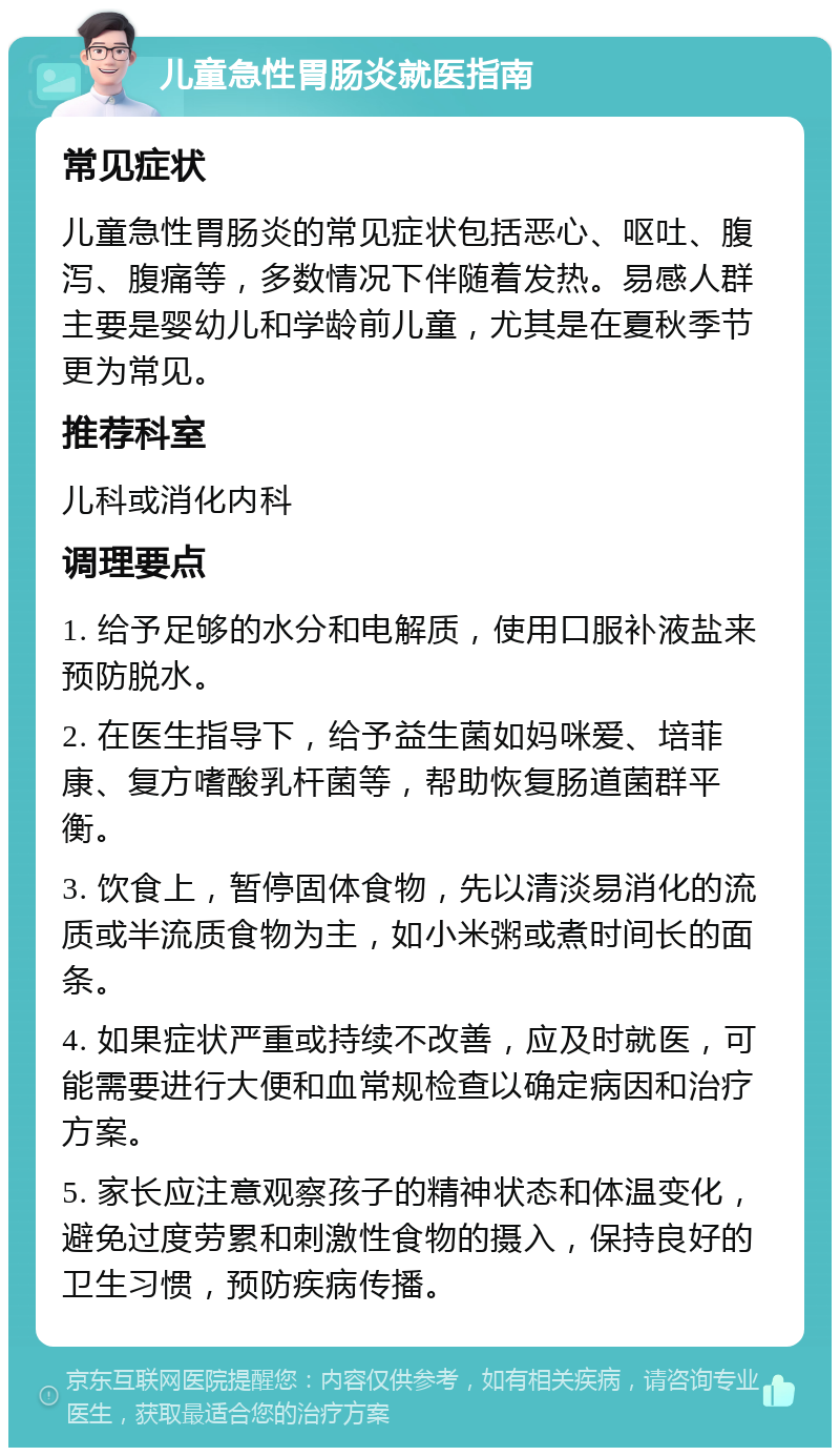 儿童急性胃肠炎就医指南 常见症状 儿童急性胃肠炎的常见症状包括恶心、呕吐、腹泻、腹痛等，多数情况下伴随着发热。易感人群主要是婴幼儿和学龄前儿童，尤其是在夏秋季节更为常见。 推荐科室 儿科或消化内科 调理要点 1. 给予足够的水分和电解质，使用口服补液盐来预防脱水。 2. 在医生指导下，给予益生菌如妈咪爱、培菲康、复方嗜酸乳杆菌等，帮助恢复肠道菌群平衡。 3. 饮食上，暂停固体食物，先以清淡易消化的流质或半流质食物为主，如小米粥或煮时间长的面条。 4. 如果症状严重或持续不改善，应及时就医，可能需要进行大便和血常规检查以确定病因和治疗方案。 5. 家长应注意观察孩子的精神状态和体温变化，避免过度劳累和刺激性食物的摄入，保持良好的卫生习惯，预防疾病传播。