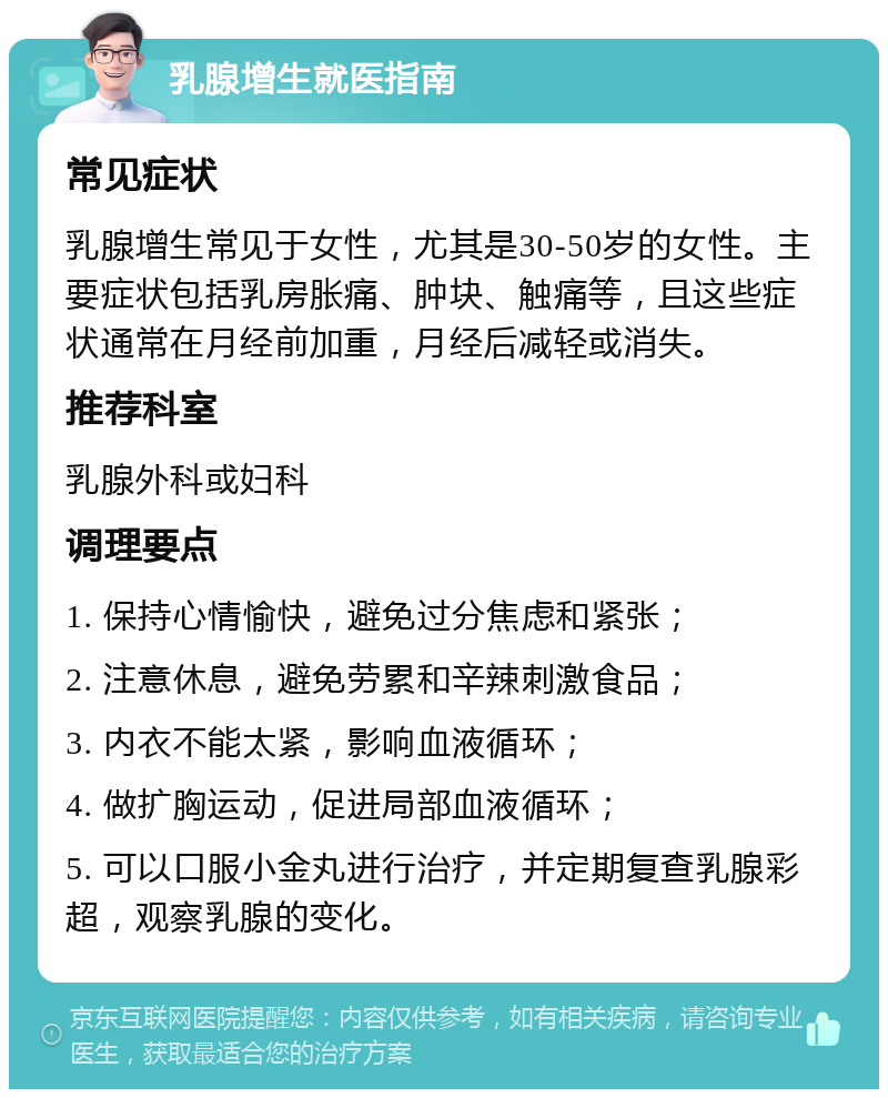 乳腺增生就医指南 常见症状 乳腺增生常见于女性，尤其是30-50岁的女性。主要症状包括乳房胀痛、肿块、触痛等，且这些症状通常在月经前加重，月经后减轻或消失。 推荐科室 乳腺外科或妇科 调理要点 1. 保持心情愉快，避免过分焦虑和紧张； 2. 注意休息，避免劳累和辛辣刺激食品； 3. 内衣不能太紧，影响血液循环； 4. 做扩胸运动，促进局部血液循环； 5. 可以口服小金丸进行治疗，并定期复查乳腺彩超，观察乳腺的变化。