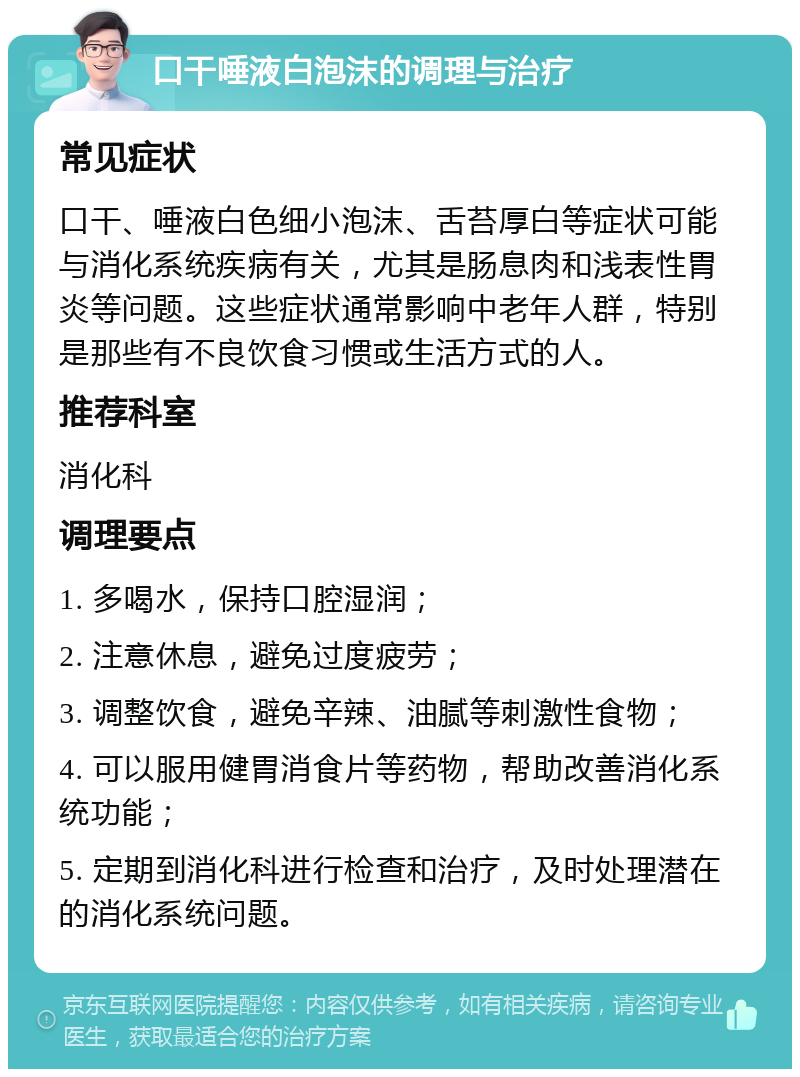 口干唾液白泡沫的调理与治疗 常见症状 口干、唾液白色细小泡沫、舌苔厚白等症状可能与消化系统疾病有关，尤其是肠息肉和浅表性胃炎等问题。这些症状通常影响中老年人群，特别是那些有不良饮食习惯或生活方式的人。 推荐科室 消化科 调理要点 1. 多喝水，保持口腔湿润； 2. 注意休息，避免过度疲劳； 3. 调整饮食，避免辛辣、油腻等刺激性食物； 4. 可以服用健胃消食片等药物，帮助改善消化系统功能； 5. 定期到消化科进行检查和治疗，及时处理潜在的消化系统问题。