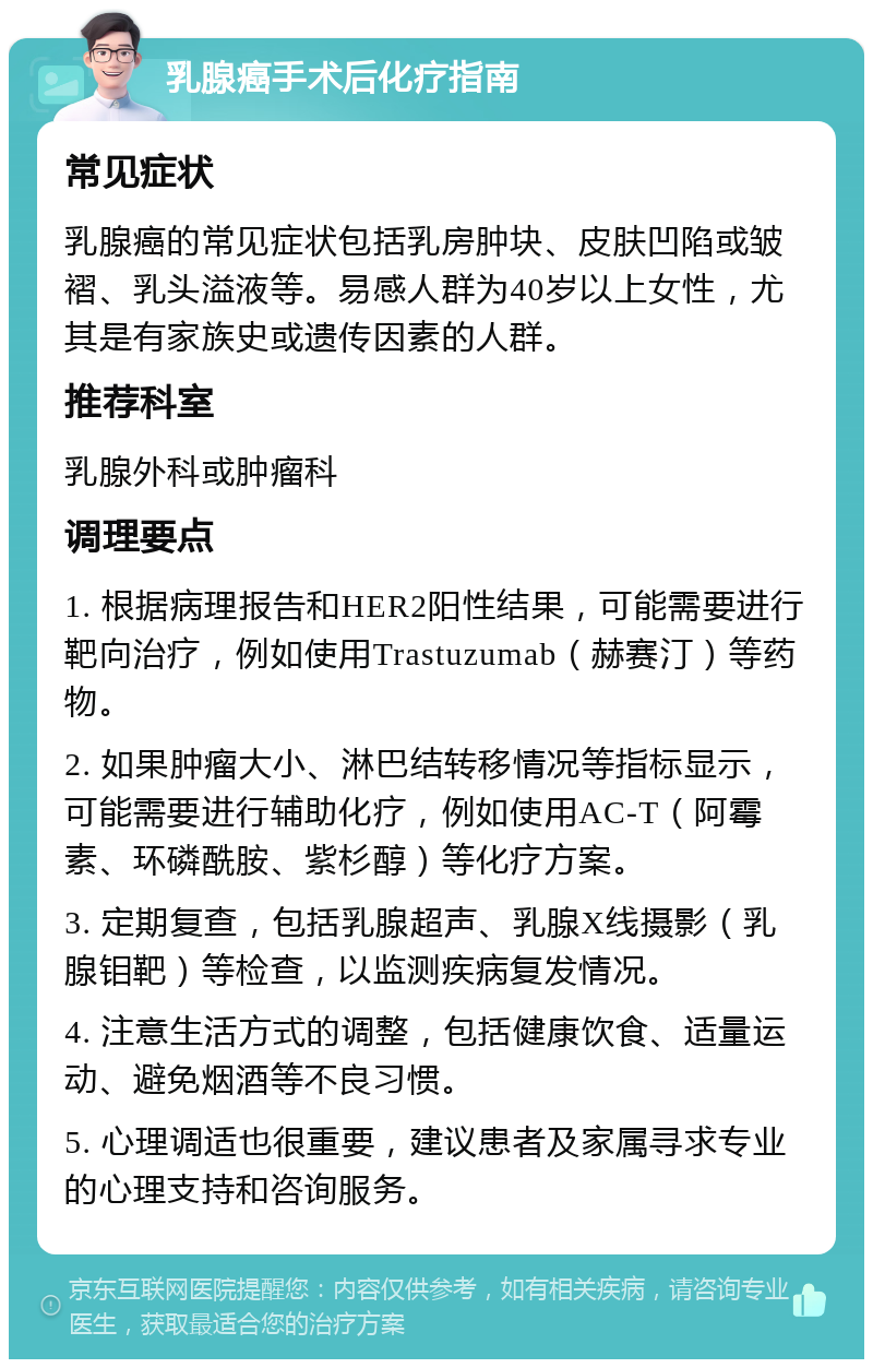 乳腺癌手术后化疗指南 常见症状 乳腺癌的常见症状包括乳房肿块、皮肤凹陷或皱褶、乳头溢液等。易感人群为40岁以上女性，尤其是有家族史或遗传因素的人群。 推荐科室 乳腺外科或肿瘤科 调理要点 1. 根据病理报告和HER2阳性结果，可能需要进行靶向治疗，例如使用Trastuzumab（赫赛汀）等药物。 2. 如果肿瘤大小、淋巴结转移情况等指标显示，可能需要进行辅助化疗，例如使用AC-T（阿霉素、环磷酰胺、紫杉醇）等化疗方案。 3. 定期复查，包括乳腺超声、乳腺X线摄影（乳腺钼靶）等检查，以监测疾病复发情况。 4. 注意生活方式的调整，包括健康饮食、适量运动、避免烟酒等不良习惯。 5. 心理调适也很重要，建议患者及家属寻求专业的心理支持和咨询服务。