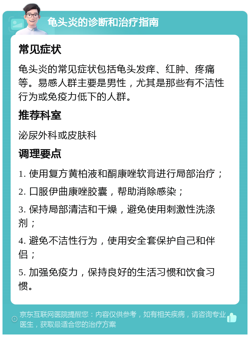 龟头炎的诊断和治疗指南 常见症状 龟头炎的常见症状包括龟头发痒、红肿、疼痛等。易感人群主要是男性，尤其是那些有不洁性行为或免疫力低下的人群。 推荐科室 泌尿外科或皮肤科 调理要点 1. 使用复方黄柏液和酮康唑软膏进行局部治疗； 2. 口服伊曲康唑胶囊，帮助消除感染； 3. 保持局部清洁和干燥，避免使用刺激性洗涤剂； 4. 避免不洁性行为，使用安全套保护自己和伴侣； 5. 加强免疫力，保持良好的生活习惯和饮食习惯。