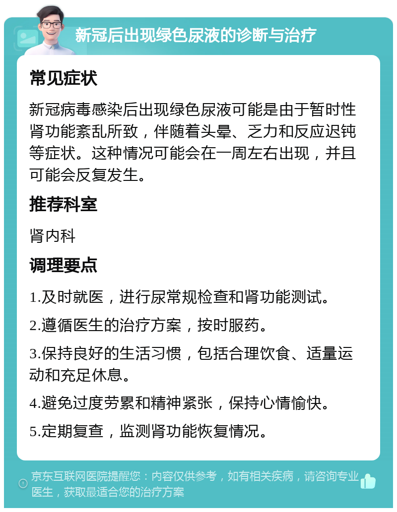 新冠后出现绿色尿液的诊断与治疗 常见症状 新冠病毒感染后出现绿色尿液可能是由于暂时性肾功能紊乱所致，伴随着头晕、乏力和反应迟钝等症状。这种情况可能会在一周左右出现，并且可能会反复发生。 推荐科室 肾内科 调理要点 1.及时就医，进行尿常规检查和肾功能测试。 2.遵循医生的治疗方案，按时服药。 3.保持良好的生活习惯，包括合理饮食、适量运动和充足休息。 4.避免过度劳累和精神紧张，保持心情愉快。 5.定期复查，监测肾功能恢复情况。