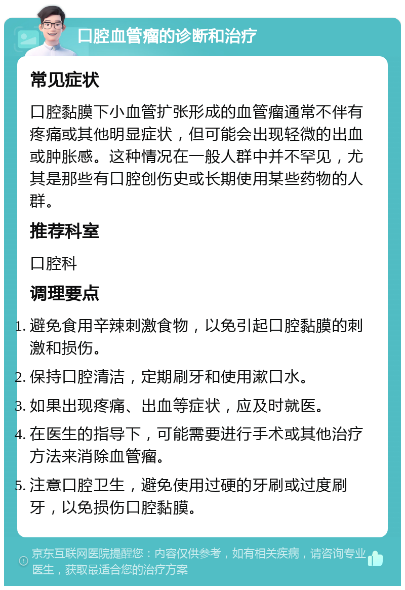 口腔血管瘤的诊断和治疗 常见症状 口腔黏膜下小血管扩张形成的血管瘤通常不伴有疼痛或其他明显症状，但可能会出现轻微的出血或肿胀感。这种情况在一般人群中并不罕见，尤其是那些有口腔创伤史或长期使用某些药物的人群。 推荐科室 口腔科 调理要点 避免食用辛辣刺激食物，以免引起口腔黏膜的刺激和损伤。 保持口腔清洁，定期刷牙和使用漱口水。 如果出现疼痛、出血等症状，应及时就医。 在医生的指导下，可能需要进行手术或其他治疗方法来消除血管瘤。 注意口腔卫生，避免使用过硬的牙刷或过度刷牙，以免损伤口腔黏膜。