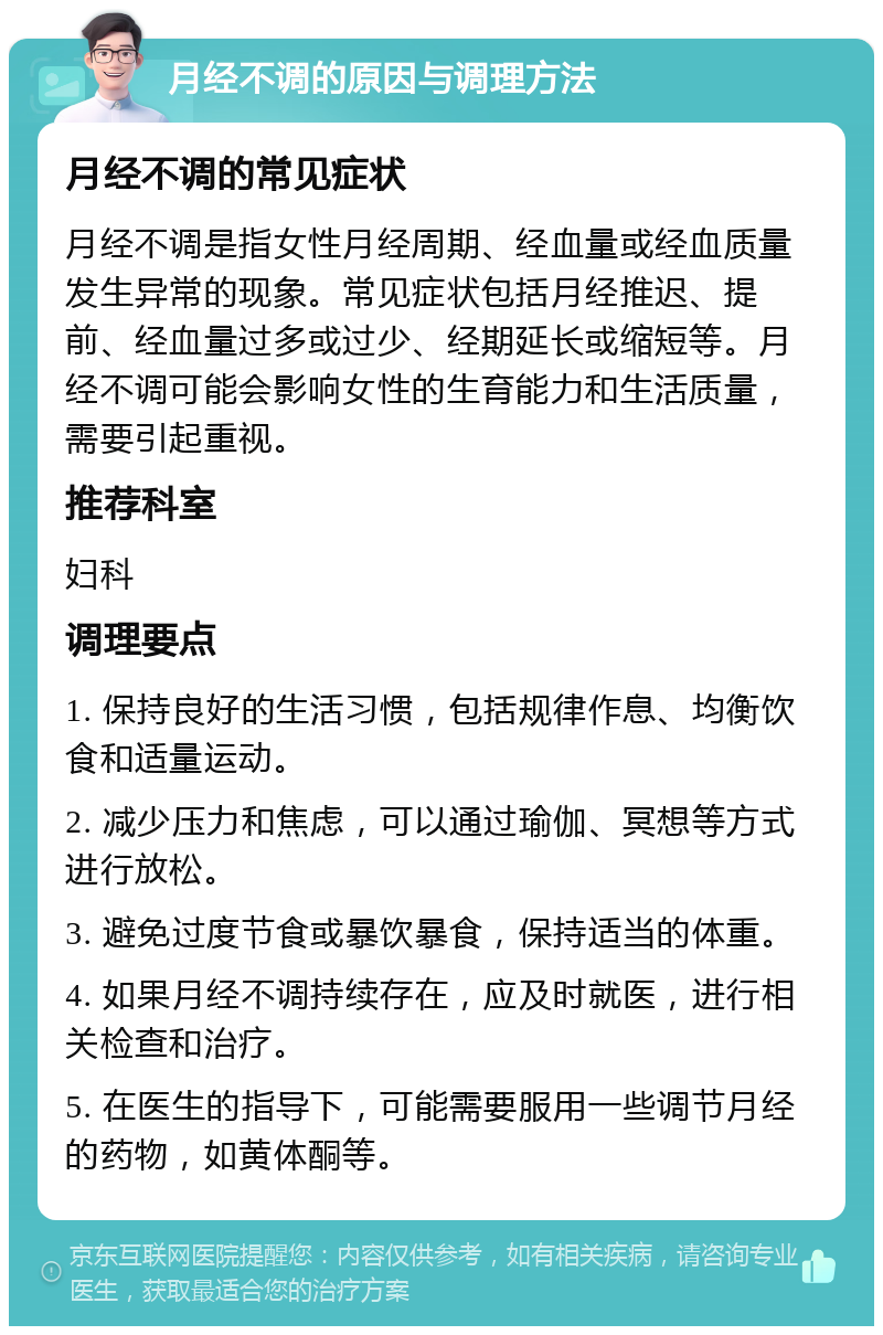 月经不调的原因与调理方法 月经不调的常见症状 月经不调是指女性月经周期、经血量或经血质量发生异常的现象。常见症状包括月经推迟、提前、经血量过多或过少、经期延长或缩短等。月经不调可能会影响女性的生育能力和生活质量，需要引起重视。 推荐科室 妇科 调理要点 1. 保持良好的生活习惯，包括规律作息、均衡饮食和适量运动。 2. 减少压力和焦虑，可以通过瑜伽、冥想等方式进行放松。 3. 避免过度节食或暴饮暴食，保持适当的体重。 4. 如果月经不调持续存在，应及时就医，进行相关检查和治疗。 5. 在医生的指导下，可能需要服用一些调节月经的药物，如黄体酮等。