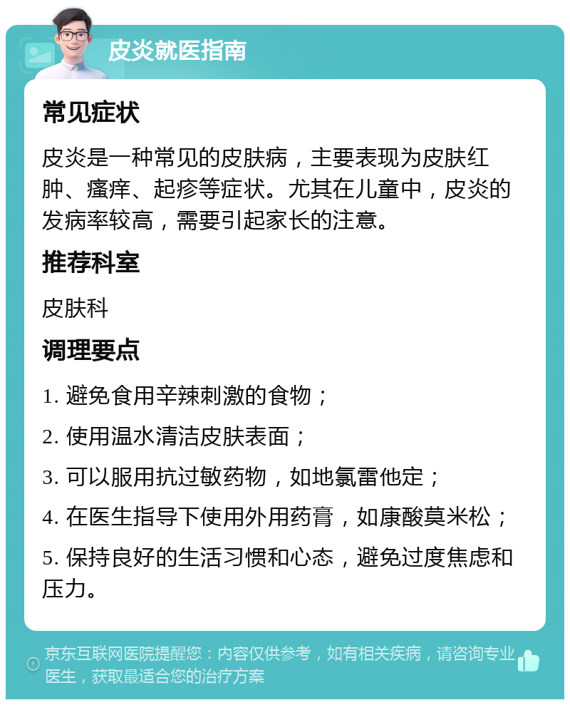 皮炎就医指南 常见症状 皮炎是一种常见的皮肤病，主要表现为皮肤红肿、瘙痒、起疹等症状。尤其在儿童中，皮炎的发病率较高，需要引起家长的注意。 推荐科室 皮肤科 调理要点 1. 避免食用辛辣刺激的食物； 2. 使用温水清洁皮肤表面； 3. 可以服用抗过敏药物，如地氯雷他定； 4. 在医生指导下使用外用药膏，如康酸莫米松； 5. 保持良好的生活习惯和心态，避免过度焦虑和压力。